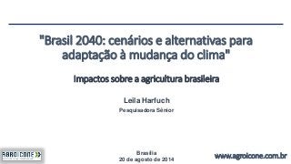 "Brasil 2040: cenários e alternativas para 
adaptação à mudança do clima" 
Impactos sobre a agricultura brasileira 
www.agroicone.com.br 
Leila Harfuch 
Pesquisadora Sênior 
Brasília 
20 de agosto de 2014 
 