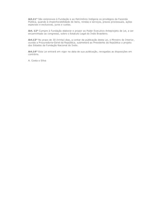 Art.11° São extensivos à Fundação e ao Patrimônio Indígena os privilégios da Fazenda
Pública, quando à impenhorabilidade de bens, rendas e serviços, prazos processuais, ações
especiais e exclusivas, juros e custas.

Art. 12° Cumpre à Fundação elaborar e propor ao Poder Executivo Anteprojeto de Lei, a ser
encaminhado ao congresso, sobre o Estatuto Legal do Índio Brasileiro.

Art.13° No prazo de 30 (trinta) dias, a contar da publicação desta Lei, o Ministro do Interior,
ouvida a Procuradoria-Geral da República, submeterá ao Presidente da República o projeto
dos Estados da Fundação Nacional do Índio.

Art.14° Esta Lei entrará em vigor na data de sua publicação, revogadas as disposições em
contrário.

A. Costa e Silva
 