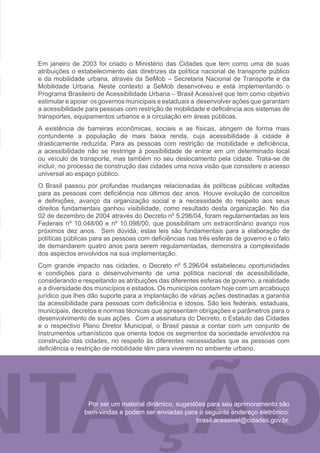 Em janeiro de 2003 foi criado o Ministério das Cidades que tem como uma de suas
atribuições o estabelecimento das diretrizes da política nacional de transporte público
e da mobilidade urbana, através da SeMob – Secretaria Nacional de Transporte e da
Mobilidade Urbana. Neste contexto a SeMob desenvolveu e está implementando o
Programa Brasileiro de Acessibilidade Urbana – Brasil Acessível que tem como objetivo
estimular e apoiar os governos municipais e estaduais a desenvolver ações que garantam
a acessibilidade para pessoas com restrição de mobilidade e deficiência aos sistemas de
transportes, equipamentos urbanos e a circulação em áreas públicas.
A existência de barreiras econômicas, sociais e as físicas, atingem de forma mais
contundente a população de mais baixa renda, cuja acessibilidade à cidade é
drasticamente reduzida. Para as pessoas com restrição de mobilidade e deficiência,
a acessibilidade não se restringe à possibilidade de entrar em um determinado local
ou veículo de transporte, mas também no seu deslocamento pela cidade. Trata-se de
incluir, no processo de construção das cidades uma nova visão que considere o acesso
universal ao espaço público.
O Brasil passou por profundas mudanças relacionadas às políticas públicas voltadas
para as pessoas com deficiência nos últimos dez anos. Houve evolução de conceitos
e definições, avanço da organização social e a necessidade do respeito aos seus
direitos fundamentais ganhou visibilidade, como resultado desta organização. No dia
02 de dezembro de 2004 através do Decreto nº 5.296/04, foram regulamentadas as leis
Federais nº 10.048/00 e nº 10.098/00, que possibilitam um extraordinário avanço nos
próximos dez anos. Sem dúvida, estas leis são fundamentais para a elaboração de
políticas públicas para as pessoas com deficiências nas três esferas de governo e o fato
de demandarem quatro anos para serem regulamentadas, demonstra a complexidade
dos aspectos envolvidos na sua implementação.
Com grande impacto nas cidades, o Decreto nº 5.296/04 estabeleceu oportunidades
e condições para o desenvolvimento de uma política nacional de acessibilidade,
considerando e respeitando as atribuições das diferentes esferas de governo, a realidade
e a diversidade dos municípios e estados. Os municípios contam hoje com um arcabouço
jurídico que lhes dão suporte para a implantação de várias ações destinadas a garantia
da acessibilidade para pessoas com deficiência e idosos. São leis federais, estaduais,
municipais, decretos e normas técnicas que apresentam obrigações e parâmetros para o
desenvolvimento de suas ações. Com a assinatura do Decreto, o Estatuto das Cidades
e o respectivo Plano Diretor Municipal, o Brasil passa a contar com um conjunto de
Instrumentos urbanísticos que orienta todos os segmentos da sociedade envolvidos na
construção das cidades, no respeito às diferentes necessidades que as pessoas com
deficiência e restrição de mobilidade têm para viverem no ambiente urbano.




                 Por ser um material dinâmico, sugestões para seu aprimoramento são
                bem-vindas e podem ser enviadas para o seguinte endereço eletrônico:
                                                     brasil.acessivel@cidades.gov.br.
 