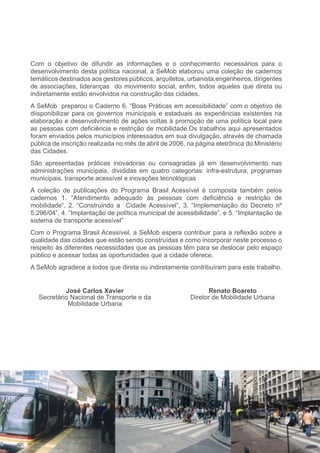 Com o objetivo de difundir as informações e o conhecimento necessários para o
desenvolvimento desta política nacional, a SeMob elaborou uma coleção de cadernos
temáticos destinados aos gestores públicos, arquitetos, urbanista,engenheiros, dirigentes
de associações, lideranças do movimento social, enfim, todos aqueles que direta ou
indiretamente estão envolvidos na construção das cidades.
A SeMob preparou o Caderno 6. “Boas Práticas em acessibilidade” com o objetivo de
diisponibilizar para os governos municipais e estaduais as experiências existentes na
elaboração e desenvolvimento de ações voltas à promoção de uma política local para
as pessoas com deficiência e restrição de mobilidade.Os trabalhos aqui apresentados
foram enviados pelos municípios interessados em sua divulgação, através de chamada
pública de inscrição realizada no mês de abril de 2006, na página eletrônica do Ministério
das Cidades.
São apresentadas práticas inovadoras ou consagradas já em desenvolvimento nas
administrações municipais, divididas em quatro categorias: infra-estrutura, programas
municipais, transporte acessível e inovações tecnológicas
A coleção de publicações do Programa Brasil Acessível é composta também pelos
cadernos 1. “Atendimento adequado às pessoas com deficiência e restrição de
mobilidade“, 2. “Construindo a Cidade Acessível”, 3. “Implementação do Decreto nº
5.296/04”, 4. “Implantação de política municipal de acessibilidade”, e 5. “Implantação de
sistema de transporte acessível”
Com o Programa Brasil Acessível, a SeMob espera contribuir para a reflexão sobre a
qualidade das cidades que estão sendo construídas e como incorporar neste processo o
respeito às diferentes necessidades que as pessoas têm para se deslocar pelo espaço
público e acessar todas as oportunidades que a cidade oferece.
A SeMob agradece a todos que direta ou indiretamente contribuíram para este trabalho.


           José Carlos Xavier                                  Renato Boareto
  Secretário Nacional de Transporte e da                 Diretor de Mobilidade Urbana
            Mobilidade Urbana
 