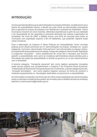 BOAS PRÁTICAS EM ACESSIBILIDADE               11




INTRODUÇÃO

Um dos grandes desafios que as administrações municipais enfrentam, ao elaborarem seus
planos de acessibilidade urbana, é decidir por onde iniciar as intervenções necessárias
para a garantia do acesso às pessoas com deficiência e restrição de mobilidade. Vários
municípios iniciaram em anos recentes, diferentes experiências a partir de sua realidade
e da necessidade de dar respostas à crescente demanda dos setores organizados da
sociedade. No início de 2006, a SeMob enviou uma ficha de inscrição para todos os
municípios com população superior a 60 mil habitantes, que poderiam registrar estas
várias iniciativas.
Para a elaboração do Caderno 6 “Boas Práticas em Acessibilidade” foram reunidas
práticas já em desenvolvimento em 21 administrações municipais, divididas em quatro
categorias. A primeira, denominada “Infra-estrutura” traz intervenções no espaço urbano,
principalmente áreas públicas de circulação. A segunda categoria, denominada “legislação
e programas municipais”, reúne experiências de novas leis e decretos que buscam
garantir a acessibilidade, bem como as iniciativas administrativas desenvolvidas para a
articulação das ações de acessibilidade no âmbito do governo ou no seu relacionamento
com a sociedade.
A terceira categoria, “transporte acessível” tem como objetivo apresentar inovações
neste serviço público que complementam o Caderno 5 do Programa Brasil Acessível,
“Implantação de Sistema de Transporte Acessível. Finalmente, a quarta categoria prevista,
“inovação tecnológica”, tem como objetivo registrar avanços na forma de construir e
implantar equipamentos ou tecnologias destinadas a proporcionar a acessibilidade
As informações constantes nas fichas são de inteira responsabilidade das administrações
locais e eventuais complementos podem ser enviados para a SeMob através do endereço
eletrônico brasil.acessivel@cidades.gov.br
 
