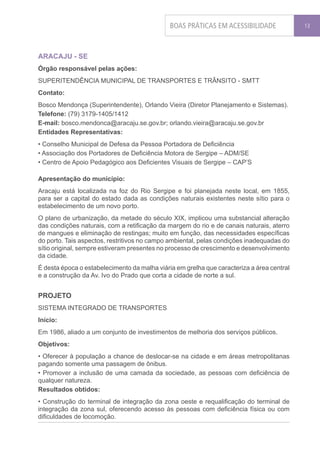 BOAS PRÁTICAS EM ACESSIBILIDADE              13




ARACAJU - SE
Órgão responsável pelas ações:
SUPERITENDÊNCIA MUNICIPAL DE TRANSPORTES E TRÂNSITO - SMTT
Contato:
Bosco Mendonça (Superintendente), Orlando Vieira (Diretor Planejamento e Sistemas).
Telefone: (79) 3179-1405/1412
E-mail: bosco.mendonca@aracaju.se.gov.br; orlando.vieira@aracaju.se.gov.br
Entidades Representativas:
• Conselho Municipal de Defesa da Pessoa Portadora de Deficiência
• Associação dos Portadores de Deficiência Motora de Sergipe – ADM/SE
• Centro de Apoio Pedagógico aos Deficientes Visuais de Sergipe – CAP’S

Apresentação do município:
Aracaju está localizada na foz do Rio Sergipe e foi planejada neste local, em 1855,
para ser a capital do estado dada as condições naturais existentes neste sítio para o
estabelecimento de um novo porto.
O plano de urbanização, da metade do século XIX, implicou uma substancial alteração
das condições naturais, com a retificação da margem do rio e de canais naturais, aterro
de mangues e eliminação de restingas; muito em função, das necessidades específicas
do porto. Tais aspectos, restritivos no campo ambiental, pelas condições inadequadas do
sítio original, sempre estiveram presentes no processo de crescimento e desenvolvimento
da cidade.
É desta época o estabelecimento da malha viária em grelha que caracteriza a área central
e a construção da Av. Ivo do Prado que corta a cidade de norte a sul.


PROJETO
SISTEMA INTEGRADO DE TRANSPORTES
Início:
Em 1986, aliado a um conjunto de investimentos de melhoria dos serviços públicos.
Objetivos:
• Oferecer à população a chance de deslocar-se na cidade e em áreas metropolitanas
pagando somente uma passagem de ônibus.
• Promover a inclusão de uma camada da sociedade, as pessoas com deficiência de
qualquer natureza.
Resultados obtidos:
• Construção do terminal de integração da zona oeste e requalificação do terminal de
integração da zona sul, oferecendo acesso às pessoas com deficiência física ou com
dificuldades de locomoção.
 