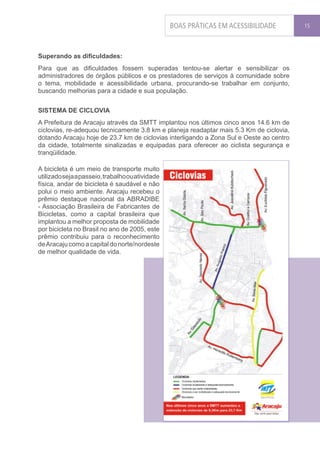 BOAS PRÁTICAS EM ACESSIBILIDADE        15




Superando as dificuldades:
Para que as dificuldades fossem superadas tentou-se alertar e sensibilizar os
administradores de órgãos públicos e os prestadores de serviços à comunidade sobre
o tema, mobilidade e acessibilidade urbana, procurando-se trabalhar em conjunto,
buscando melhorias para a cidade e sua população.


SISTEMA DE CICLOVIA
A Prefeitura de Aracaju através da SMTT implantou nos últimos cinco anos 14.6 km de
ciclovias, re-adequou tecnicamente 3.8 km e planeja readaptar mais 5.3 Km de ciclovia,
dotando Aracaju hoje de 23.7 km de ciclovias interligando a Zona Sul e Oeste ao centro
da cidade, totalmente sinalizadas e equipadas para oferecer ao ciclista segurança e
tranqüilidade.

A bicicleta é um meio de transporte muito
utilizado seja a passeio, trabalho ou atividade
física, andar de bicicleta é saudável e não
polui o meio ambiente. Aracaju recebeu o
prêmio destaque nacional da ABRADIBE
- Associação Brasileira de Fabricantes de
Bicicletas, como a capital brasileira que
implantou a melhor proposta de mobilidade
por bicicleta no Brasil no ano de 2005, este
prêmio contribuiu para o reconhecimento
de Aracaju como a capital do norte/nordeste
de melhor qualidade de vida.
 