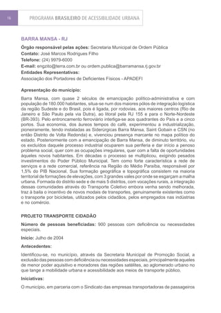 16       PROGRAMA BRASILEIRO DE ACESSIBILIDADE URBANA


     BARRA MANSA - RJ
     Órgão responsável pelas ações: Secretaria Municipal de Ordem Pública
     Contato: José Marcos Rodrigues Filho
     Telefone: (24) 9979-6000
     E-mail: engzito@terra.com.br ou ordem.publica@barramansa.rj.gov.br
     Entidades Representativas:
     Associação dos Portadores de Deficientes Físicos - APADEFI

     Apresentação do município:
     Barra Mansa, com quase 2 séculos de emancipação político-administrativa e com
     população de 180.000 habitantes, situa-se num dos maiores pólos de integração logística
     da região Sudeste e do Brasil, pois é ligada, por rodovias, aos maiores centros (Rio de
     Janeiro e São Paulo pela via Dutra), ao litoral pela RJ 155 e para o Norte-Nordeste
     (BR-393). Pelo entroncamento ferroviário interliga-se aos quadrantes do País e a cinco
     portos. Sua economia, dos áureos tempos do café, experimentou a industrialização,
     pioneiramente, tendo instaladas as Siderúrgicas Barra Mansa, Saint Gobain e CSN (no
     então Distrito de Volta Redonda) e, vivenciou presença marcante no mapa político do
     estado. Posteriormente com a emancipação de Barra Mansa, de diminuto território, viu
     os excluídos daquele processo industrial ocuparem sua periferia e dar início a penoso
     problema social, quer com as ocupações irregulares, quer com a falta de oportunidades
     àqueles novos habitantes. Em décadas o processo se multiplicou, exigindo pesados
     investimentos do Poder Público Municipal. Tem como forte característica a rede de
     serviços e a rede comercial, referência na Região do Médio Paraíba, responsável por
     1,5% do PIB Nacional. Sua formação geográfica e topográfica consistem na maioria
     territorial de formações de elevações, com 3 grandes vales por onde se esgarçam a malha
     urbana. Formada do distrito sede e de mais 5 distritos, com vocações rurais, a integração
     dessas comunidades através do Transporte Coletivo embora venha sendo melhorada,
     traz à baila o incentivo de novos modais de transportes, genuinamente existentes como
     o transporte por bicicletas, utilizados pelos cidadãos, pelos empregados nas indústrias
     e no comércio.


     PROJETO TRANSPORTE CIDADÃO
     Número de pessoas beneficiadas: 900 pessoas com deficiência ou necessidades
     especiais.
     Início: Julho de 2004
     Antecedentes:
     Identificou-se, no município, através da Secretaria Municipal de Promoção Social, a
     exclusão das pessoas com deficiência ou necessidades especiais, principalmente aqueles
     de menor poder aquisitivo e moradores das regiões satélites, ao aglomerado urbano no
     que tange a mobilidade urbana e acessibilidade aos meios de transporte público.
     Iniciativas:
     O município, em parceria com o Sindicato das empresas transportadoras de passageiros
 