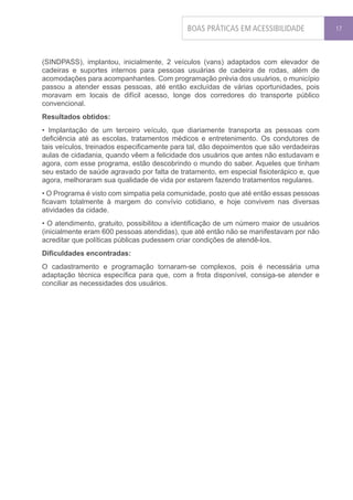 BOAS PRÁTICAS EM ACESSIBILIDADE             17




(SINDPASS), implantou, inicialmente, 2 veículos (vans) adaptados com elevador de
cadeiras e suportes internos para pessoas usuárias de cadeira de rodas, além de
acomodações para acompanhantes. Com programação prévia dos usuários, o município
passou a atender essas pessoas, até então excluídas de várias oportunidades, pois
moravam em locais de difícil acesso, longe dos corredores do transporte público
convencional.
Resultados obtidos:
• Implantação de um terceiro veículo, que diariamente transporta as pessoas com
deficiência até as escolas, tratamentos médicos e entretenimento. Os condutores de
tais veículos, treinados especificamente para tal, dão depoimentos que são verdadeiras
aulas de cidadania, quando vêem a felicidade dos usuários que antes não estudavam e
agora, com esse programa, estão descobrindo o mundo do saber. Aqueles que tinham
seu estado de saúde agravado por falta de tratamento, em especial fisioterápico e, que
agora, melhoraram sua qualidade de vida por estarem fazendo tratamentos regulares.
• O Programa é visto com simpatia pela comunidade, posto que até então essas pessoas
ficavam totalmente à margem do convívio cotidiano, e hoje convivem nas diversas
atividades da cidade.
• O atendimento, gratuito, possibilitou a identificação de um número maior de usuários
(inicialmente eram 600 pessoas atendidas), que até então não se manifestavam por não
acreditar que políticas públicas pudessem criar condições de atendê-los.
Dificuldades encontradas:
O cadastramento e programação tornaram-se complexos, pois é necessária uma
adaptação técnica específica para que, com a frota disponível, consiga-se atender e
conciliar as necessidades dos usuários.
 