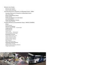 Ministério das Cidades
  Ministro das Cidades:
	 Marcio	Fortes	de	Almeida
Secretaria Nacional de Transporte e da Mobilidade Urbana - SeMob
  Secretário Nacional de Transporte e da Mobilidade Urbana:
	 José	Carlos	Xavier
  Diretor de Mobilidade Urbana:
	 Renato	Boareto
  Diretor de Cidadania e Inclusão Social:
	 Luiz	Carlos	Bertotto
  Diretor de Regulação e Gestão:
  Carlos	Antônio	Morales
Programa Brasileiro de Acessibilidade Urbana – BRASIL ACESSÍVEL
  Diretor:
	 Renato	Boareto	
  Gerente do Programa:
  Augusto	Valiengo	Valeri	-	Coordenação
  Colaboradores:
	 Roberto	Moreira
	 Eunice	Rossi
	 Gilson	da	Silva	–	TRENSURB
	 Luiza	Gomide	de	Faria	Viana
  Assistentes Técnicos:
	 Carlos	Roberto	Alvisi	Junior
	 Claudio	Oliveira	da	Silva
	 Daniela	Santana	Canezin
	 Guilherme	Alves	Tillmann
	 Marly	Iwamoto
	 Valéria	Terezinha	Costa
  Assistentes Administrativos:
  Juliana Bonfim da Silva
	 Marcelo	Glaycom	de	Abreu	Barbosa
	 Thiago	Barros	Moreira
 