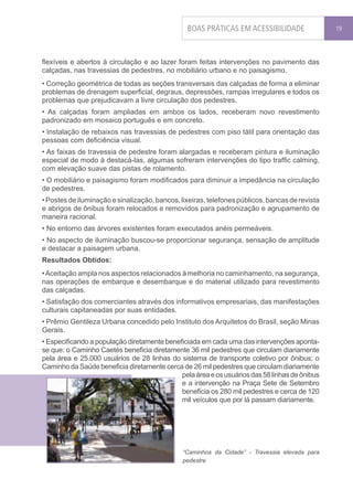 BOAS PRÁTICAS EM ACESSIBILIDADE                 19




flexíveis e abertos à circulação e ao lazer foram feitas intervenções no pavimento das
calçadas, nas travessias de pedestres, no mobiliário urbano e no paisagismo.
• Correção geométrica de todas as seções transversais das calçadas de forma a eliminar
problemas de drenagem superficial, degraus, depressões, rampas irregulares e todos os
problemas que prejudicavam a livre circulação dos pedestres.
• As calçadas foram ampliadas em ambos os lados, receberam novo revestimento
padronizado em mosaico português e em concreto.
• Instalação de rebaixos nas travessias de pedestres com piso tátil para orientação das
pessoas com deficiência visual.
• As faixas de travessia de pedestre foram alargadas e receberam pintura e iluminação
especial de modo à destacá-las, algumas sofreram intervenções do tipo traffic calming,
com elevação suave das pistas de rolamento.
• O mobiliário e paisagismo foram modificados para diminuir a impedância na circulação
de pedestres.
• Postes de iluminação e sinalização, bancos, lixeiras, telefones públicos, bancas de revista
e abrigos de ônibus foram relocados e removidos para padronização e agrupamento de
maneira racional.
• No entorno das árvores existentes foram executados anéis permeáveis.
• No aspecto de iluminação buscou-se proporcionar segurança, sensação de amplitude
e destacar a paisagem urbana.
Resultados Obtidos:
• Aceitação ampla nos aspectos relacionados à melhoria no caminhamento, na segurança,
nas operações de embarque e desembarque e do material utilizado para revestimento
das calçadas.
• Satisfação dos comerciantes através dos informativos empresariais, das manifestações
culturais capitaneadas por suas entidades.
• Prêmio Gentileza Urbana concedido pelo Instituto dos Arquitetos do Brasil, seção Minas
Gerais.
• Especificando a população diretamente beneficiada em cada uma das intervenções aponta-
se que: o Caminho Caetés beneficia diretamente 36 mil pedestres que circulam diariamente
pela área e 25.000 usuários de 28 linhas do sistema de transporte coletivo por ônibus; o
Caminho da Saúde beneficia diretamente cerca de 26 mil pedestres que circulam diariamente
                                             pela área e os usuários das 58 linhas de ônibus
                                             e a intervenção na Praça Sete de Setembro
                                             beneficia os 280 mil pedestres e cerca de 120
                                             mil veículos que por lá passam diariamente.




                                               “Caminhos da Cidade” - Travessia elevada para
                                               pedestre
 