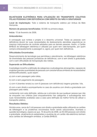20       PROGRAMA BRASILEIRO DE ACESSIBILIDADE URBANA


     BILHETAGEM ELETRÔNICA PARA UTILIZAÇÃO DO TRANSPORTE COLETIVO
     PELAS PESSOAS COM DEFICIÊNCIA COM DIREITO OU NÃO À GRATUIDADE
     Local de implantação: Todo o sistema de transporte coletivo por ônibus de Belo
     Horizonte.
     Número de pessoas beneficiadas: 50.000 na primeira etapa.
     Início: 15 de fevereiro de 2006.
     Antecedentes:
     A concepção que norteia o projeto é o desenho universal. Todas as pessoas com
     deficiência devem ter suas necessidades de deslocamento atendidas seguindo-se os
     mesmos instrumentos de controle adotados para as demais pessoas. Assim, o Cartão
     BHBUS de bilhetagem eletrônica é utilizado por quem tem vale-transporte, por quem
     compra antecipadamente a passagem e, agora, por quem tem deficiência.
     Dificuldades Encontradas:
     Desenvolvimento de tecnologia que permitisse o atendimento, via bilhetagem eletrônica
     da diversidade das pessoas portadoras de deficiência, com e sem direito à gratuidade,
     com e sem dificuldade de transposição das roletas.
     Superando as Dificuldades:
     A estratégia inicial foi a definição de categorias e subcategorias abrangentes, capazes de
     englobar grandes quantidades de pessoas com características similares de necessidades/
     direitos/dificuldades, quais sejam:
     a) com e sem passagem pela roleta,
     b) com e sem pagamento de passagem,
     c) com 4 (doentes renais) ou com 6 (pessoas com deficiência) viagens gratuitas / dia,
     d) com e sem direito a acompanhante no caso de usuários com direito a gratuidade com
     passagem pela roleta.
     Juntamente com esta definição, adotou-se o princípio de que qualquer pessoa que não
     se enquadre nos critérios para enquadramento nas categorias e subcategorias terá
     suas necessidades avaliadas caso a caso para definição da melhor forma de utilizar o
     transporte coletivo.
     Resultados Obtidos:
     Há dois anos, cerca de 5 mil pessoas com direito a gratuidade estão utilizando os cartões
     de bilhetagem e os problemas encontrados foram sendo solucionados. Acertada a
     questão tecnológica, espera-se que, 16 de junho de 2006, as 50.000 pessoas com direito
     a gratuidade, atualmente já cadastradas e usuárias de um cartão não-eletrônico tenham
     seus cartões de bilhetagem emitidos: a Cartão BHBUS.
 