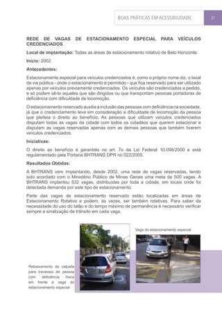 BOAS PRÁTICAS EM ACESSIBILIDADE               21




REDE DE VAGAS                 DE   ESTACIONAMENTO      ESPECIAL       PARA     VEÍCULOS
CREDENCIADOS
Local de implantação: Todas as áreas de estacionamento rotativo de Belo Horizonte.
Início: 2002.
Antecedentes:
Estacionamento especial para veículos credenciados é, como o próprio nome diz, o local
da via pública - onde o estacionamento é permitido - que fica reservado para ser utilizado
apenas por veículos previamente credenciados. Os veículos são credenciados a pedido,
e só podem sê-lo aqueles que são dirigidos ou que transportam pessoas portadoras de
deficiência com dificuldade de locomoção.
O estacionamento reservado auxilia a inclusão das pessoas com deficiência na sociedade,
já que o credenciamento leva em consideração a dificuldade de locomoção da pessoa
que pleiteia o direito ao benefício. As pessoas que utilizam veículos credenciados
disputam todas as vagas da cidade com todos os cidadãos que querem estacionar e
disputam as vagas reservadas apenas com as demais pessoas que também tiverem
veículos credenciados.
Iniciativas:
O direito ao benefício é garantido no art. 7o da Lei Federal 10.098/2000 e está
regulamentado pela Portaria BHTRANS DPR no 022/2005.
Resultados Obtidos:
A BHTRANS vem implantando, desde 2002, uma rede de vagas reservadas, tendo
sido acordado com o Ministério Público de Minas Gerais uma meta de 500 vagas. A
BHTRANS implantou 532 vagas, distribuídas por toda a cidade, em locais onde foi
detectada demanda por este tipo de estacionamento.
Parte das vagas de estacionamento reservado estão localizadas em áreas de
Estacionamento Rotativo e podem, às vezes, ser também rotativas. Para saber da
necessidade do uso do talão e do tempo máximo de permanência é necessário verificar
sempre a sinalização de trânsito em cada vaga.



                                                        Vaga do estacionamento especial




 Rebaixamento da calçada
 para travessia de pessoa
 com     deficiência física
 em frente à vaga do
 estacionamento especial
 