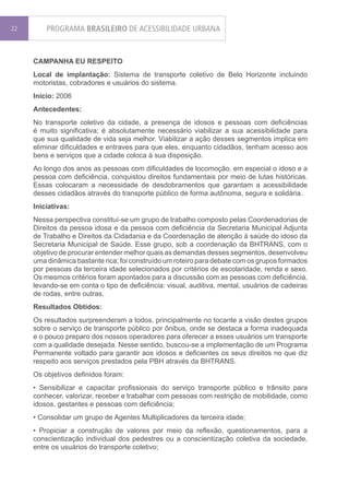 22       PROGRAMA BRASILEIRO DE ACESSIBILIDADE URBANA


     CAMPANHA EU RESPEITO
     Local de implantação: Sistema de transporte coletivo de Belo Horizonte incluindo
     motoristas, cobradores e usuários do sistema.
     Início: 2006
     Antecedentes:
     No transporte coletivo da cidade, a presença de idosos e pessoas com deficiências
     é muito significativa; é absolutamente necessário viabilizar a sua acessibilidade para
     que sua qualidade de vida seja melhor. Viabilizar a ação desses segmentos implica em
     eliminar dificuldades e entraves para que eles, enquanto cidadãos, tenham acesso aos
     bens e serviços que a cidade coloca à sua disposição.
     Ao longo dos anos as pessoas com dificuldades de locomoção, em especial o idoso e a
     pessoa com deficiência, conquistou direitos fundamentais por meio de lutas históricas.
     Essas colocaram a necessidade de desdobramentos que garantam a acessibilidade
     desses cidadãos através do transporte público de forma autônoma, segura e solidária.
     Iniciativas:
     Nessa perspectiva constituí-se um grupo de trabalho composto pelas Coordenadorias de
     Direitos da pessoa idosa e da pessoa com deficiência da Secretaria Municipal Adjunta
     de Trabalho e Direitos da Cidadania e da Coordenação de atenção à saúde do idoso da
     Secretaria Municipal de Saúde. Esse grupo, sob a coordenação da BHTRANS, com o
     objetivo de procurar entender melhor quais as demandas desses segmentos, desenvolveu
     uma dinâmica bastante rica; foi construído um roteiro para debate com os grupos formados
     por pessoas da terceira idade selecionados por critérios de escolaridade, renda e sexo.
     Os mesmos critérios foram apontados para a discussão com as pessoas com deficiência,
     levando-se em conta o tipo de deficiência: visual, auditiva, mental, usuários de cadeiras
     de rodas, entre outras.
     Resultados Obtidos:
     Os resultados surpreenderam a todos, principalmente no tocante a visão destes grupos
     sobre o serviço de transporte público por ônibus, onde se destaca a forma inadequada
     e o pouco preparo dos nossos operadores para oferecer a esses usuários um transporte
     com a qualidade desejada. Nesse sentido, buscou-se a implementação de um Programa
     Permanente voltado para garantir aos idosos e deficientes os seus direitos no que diz
     respeito aos serviços prestados pela PBH através da BHTRANS.
     Os objetivos definidos foram:
     • Sensibilizar e capacitar profissionais do serviço transporte público e trânsito para
     conhecer, valorizar, receber e trabalhar com pessoas com restrição de mobilidade, como
     idosos, gestantes e pessoas com deficiência;
     • Consolidar um grupo de Agentes Multiplicadores da terceira idade;
     • Propiciar a construção de valores por meio da reflexão, questionamentos, para a
     conscientização individual dos pedestres ou a conscientização coletiva da sociedade,
     entre os usuários do transporte coletivo;
 