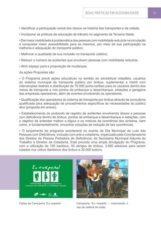BOAS PRÁTICAS EM ACESSIBILIDADE              23




• Identificar a participação social dos idosos na história dos transportes e da cidade;
• Incorporar as práticas de educação de trânsito no segmento da Terceira Idade;
• Dar maior visibilidade à problemática das pessoas com mobilidade reduzida na circulação
e conquistar maior acessibilidade para os mesmos, por meio da sua participação na
melhoria e adequação do transporte público;
• Melhorar a qualidade de sua inclusão no transporte coletivo;
• Reduzir o número de acidentes que envolvem pessoas com mobilidade reduzida;
• Abrir espaço para a proposição de mudanças.
As ações Propostas são:
• O Programa prevê ações educativas no sentido de sensibilizar cidadãos, usuários
do sistema municipal de transporte público por ônibus, suplementar e metrô com
intervenções teatrais e distribuição de 70.000 porta-cartões para os usuários dentro dos
meios de transporte e nos pontos de embarque e desembarque, estações e garagens
das empresas operadoras, além de eventos envolvendo os operadores.
• Qualificação dos operadores do sistema de transporte por ônibus através de consultoria
qualificada para adequação de procedimentos específicos às necessidades do público
alvo (proposta em anexo).
• Estabelecimento do protocolo de registro de acidentes envolvendo idosos e pessoas
com deficiência dentro de ônibus, pontos de embarque e desembarque e estações, com
o objetivo de entender melhor a lógica e os motivos da ocorrência dos sinistros, bem
como, e fundamentalmente, encontrar soluções de redução de tais ocorrências.
• O lançamento do programa acontecerá no evento do Dia Municipal de Luta das
Pessoas com Deficiência: inclusão com arte e cidadania, organizado pela Coordenadoria
dos Direitos da Pessoa Portadora de Deficiência, da Secretaria Municipal Adjunta do
Trabalho e Direitos da Cidadania. Está prevista uma ampla divulgação do Programa,
com a utilização de 100 backbus, 50 abrigos de ônibus, 3.000 adesivos para serem
colados nos vidros dianteiros dos ônibus e 20.000 botons.




Cartaz da Campanha “Eu respeito!         Campanha “Eu respeito” - vivenciando o
                                         uso da cadeira de rodas
 