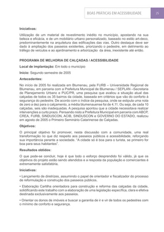 BOAS PRÁTICAS EM ACESSIBILIDADE               25




Iniciativas:
Utilização de um material de revestimento inédito no município, apostando na sua
beleza e eficácia, e de um mobiliário urbano personalizado, baseado no estilo art-deco,
predominantemente na arquitetura das edificações das vias. Outro destaque deve ser
dado à ampliação dos passeios existentes, priorizando o pedestre, em detrimento ao
tráfego de veículos e ao ajardinamento e arborização da área, inexistente até então.


PROGRAMA DE MELHORIA DE CALÇADAS / ACESSIBILIDADE
Local de implantação: Em todo o município
Início: Segundo semestre de 2005
Antecedentes:
No início de 2005 foi realizada em Blumenau, pela FURB – Universidade Regional de
Blumenau, em parceria com a Prefeitura Municipal de Blumenau / SEPLAN –Secretaria
de Planejamento Urbano e PUC/PR, uma pesquisa que avaliou a situação atual das
calçadas de todos os 35 bairros da cidade, baseada em critérios que vão do conforto à
segurança do pedestre. De acordo com o índice da pesquisa, onde se estipula uma nota
de zero a dez para o calçamento, a média blumenauense foi de 4,11. Ou seja, de cada 10
calçadas, seis são inadequadas. A pesquisa apontou que a cidade necessitava realizar
intervenções a curto prazo. Pensando nisto a Prefeitura Municipal em parceria com ABCP,
CREA, FURB, SINDUSCON, ACIB, SINDUSCON e GOVERNO DO ESTADO, realizou
em agosto de 2005 o Primeiro Seminário Catarinense de Calçadas.
Objetivos:
O principal objetivo foi promover, nesta discussão com a comunidade, uma real
transformação no que diz respeito aos passeios públicos e acessibilidade, reforçando
sua importância perante a sociedade. “A cidade só é boa para o turista, se primeiro for
boa para seus habitantes”.
Resultados obtidos:
O que pode-se concluir, hoje é que todo o esforço desprendido foi válido, já que os
objetivos do projeto estão sendo atendidos e a resposta da população e comerciantes é
extremamente satisfatória.
Iniciativas:
• Lançamento de diretrizes, assumindo o papel de orientador e fiscalizador do processo
de reformulação e construção dos passeios públicos.
• Elaboração Cartilha orientadora para construção e reforma das calçadas da cidade,
solidificando este trabalho com a elaboração de uma legislação específica, clara e efetiva
destinada exclusivamente aos passeios.
• Orientar os donos de imóveis e buscar a garantia de ir e vir de todos os pedestres com
o mínimo de conforto e segurança.
 