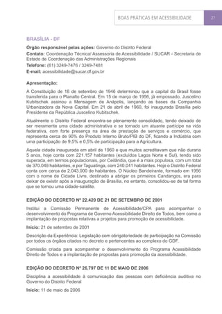 BOAS PRÁTICAS EM ACESSIBILIDADE              27




BRASÍLIA - DF
Órgão responsável pelas ações: Governo do Distrito Federal
Contato: Coordenação Técnica/ Assessoria de Acessibilidade / SUCAR - Secretaria de
Estado de Coordenação das Administrações Regionais
Telefone: (61) 3249-7476 / 3249-7481
E-mail: acessibilidade@sucar.df.gov.br

Apresentação:
A Constituição de 18 de setembro de 1946 determinou que a capital do Brasil fosse
transferida para o Planalto Central. Em 15 de março de 1956, já empossado, Juscelino
Kubitschek assinou a Mensagem de Anápolis, lançando as bases da Companhia
Urbanizadora da Nova Capital. Em 21 de abril de 1960, foi inaugurada Brasília pelo
Presidente da República Juscelino Kubitschek.
Atualmente o Distrito Federal encontra-se plenamente consolidado, tendo deixado de
ser meramente uma cidade administrativa e se tornado um atuante partícipe na vida
federativa, com forte presença na área de prestação de serviços e comércio, que
representa cerca de 90% do Produto Interno Bruto/PIB do DF, ficando a Indústria com
uma participação de 9,5% e 0,5% de participação para a Agricultura.
Aquela cidade inaugurada em abril de 1960 e que muitos acreditavam que não duraria
5 anos, hoje conta com 221.157 habitantes (excluídos Lagos Norte e Sul), tendo sido
superada, em termos populacionais, por Ceilândia, que é a mais populosa, com um total
de 370.048 habitantes, e por Taguatinga, com 240.041 habitantes. Hoje o Distrito Federal
conta com cerca de 2.043.000 de habitantes. O Núcleo Bandeirante, formado em 1956
com o nome de Cidade Livre, destinado a abrigar os primeiros Candangos, era para
deixar de existir após a inauguração de Brasília, no entanto, consolidou-se de tal forma
que se tornou uma cidade-satélite.


EDIÇÃO DO DECRETO Nº 22.420 DE 21 DE SETEMBRO DE 2001
Institui a Comissão Permanente de Acessibilidade/CPA para acompanhar o
desenvolvimento do Programa de Governo Acessibilidade Direito de Todos, bem como a
implantação de propostas relativas a projetos para promoção de acessibilidade.
Início: 21 de setembro de 2001
Descrição da Experiência: Legislação com obrigatoriedade de participação na Comissão
por todos os órgãos citados no decreto e pertencentes ao complexo do GDF.
Comissão criada para acompanhar o desenvolvimento do Programa Acessibilidade
Direito de Todos e a implantação de propostas para promoção da acessibilidade.


EDIÇÃO DO DECRETO Nº 26.797 DE 11 DE MAIO DE 2006
Disciplina a acessibilidade à comunicação das pessoas com deficiência auditiva no
Governo do Distrito Federal
Início: 11 de maio de 2006
 