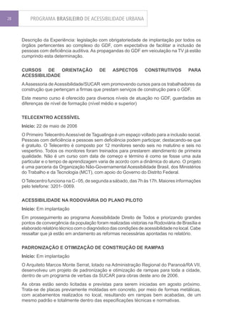 28       PROGRAMA BRASILEIRO DE ACESSIBILIDADE URBANA


     Descrição da Experiência: legislação com obrigatoriedade de implantação por todos os
     órgãos pertencentes ao complexo do GDF, com expectativa de facilitar a inclusão de
     pessoas com deficiência auditiva. As propagandas do GDF em veiculação na TV já estão
     cumprindo esta determinação.


     CURSOS    DE   ORIENTAÇÃO              DE     ASPECTOS         CONSTRUTIVOS          PARA
     ACESSIBILIDADE
     A Assessoria de Acessibilidade/SUCAR vem promovendo cursos para os trabalhadores da
     construção que pertençam a firmas que prestam serviços de construção para o GDF.
     Este mesmo curso é oferecido para diversos níveis de atuação no GDF, guardadas as
     diferenças de nível de formação (nível médio e superior)


     TELECENTRO ACESSÍVEL
     Início: 22 de maio de 2006
     O Primeiro Telecentro Acessível de Taguatinga é um espaço voltado para a inclusão social.
     Pessoas com deficiência e pessoas sem deficiência podem participar, destacando-se que
     é gratuito. O Telecentro é composto por 12 monitores sendo seis no matutino e seis no
     vespertino. Todos os monitores foram treinados para prestarem atendimento de primeira
     qualidade. Não é um curso com data de começo e término é como se fosse uma aula
     particular e o tempo de aprendizagem varia de acordo com a dinâmica do aluno. O projeto
     é uma parceria da Organização Não-Governamental Acessibilidade Brasil, dos Ministérios
     do Trabalho e da Tecnologia (MCT), com apoio do Governo do Distrito Federal.
     O Telecentro funciona na C - 05, de segunda a sábado, das 7h às 17h. Maiores informações
     pelo telefone: 3201- 0069.


     ACESSIBILIDADE NA RODOVIÁRIA DO PLANO PILOTO
     Início: Em implantação
     Em prosseguimento ao programa Acessibilidade Direito de Todos e priorizando grandes
     pontos de convergência da população foram realizadas vistorias na Rodoviária de Brasília e
     elaborado relatório técnico com o diagnóstico das condições de acessibilidade no local. Cabe
     ressaltar que já estão em andamento as reformas necessárias apontadas no relatório.


     PADRONIZAÇÃO E OTIMIZAÇÃO DE CONSTRUÇÃO DE RAMPAS
     Início: Em implantação
     O Arquiteto Marcos Monte Serrat, lotado na Administração Regional do Paranoá/RA VII,
     desenvolveu um projeto de padronização e otimização de rampas para toda a cidade,
     dentro de um programa de verbas da SUCAR para obras deste ano de 2006.
     As obras estão sendo licitadas e previstas para serem iniciadas em agosto próximo.
     Trata-se de placas previamente moldadas em concreto, por meio de formas metálicas,
     com acabamentos realizados no local, resultando em rampas bem acabadas, de um
     mesmo padrão e totalmente dentro das especificações técnicas e normativas.
 