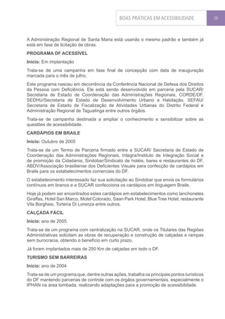 BOAS PRÁTICAS EM ACESSIBILIDADE               29




A Administração Regional de Santa Maria está usando o mesmo padrão e também já
está em fase de licitação de obras.
PROGRAMA DF ACESSÍVEL
Início: Em implantação
Trata-se de uma campanha em fase final de concepção com data de inauguração
marcada para o mês de julho.
Este programa nasceu em decorrência da Conferência Nacional de Defesa dos Direitos
da Pessoa com Deficiência. Ele está sendo desenvolvido em parceria pela SUCAR/
Secretaria de Estado de Coordenação das Administrações Regionais, CORDE/DF,
SEDHU/Secretaria de Estado de Desenvolvimento Urbano e Habitação, SEFAU/
Secretaria de Estado de Fiscalização de Atividades Urbanas do Distrito Federal e
Administração Regional de Taguatinga entre outros órgãos.
Trata-se de campanha destinada a ampliar o conhecimento e sensibilizar sobre as
questões de acessibilidade.
CARDÁPIOS EM BRAILE
Início: Outubro de 2005
Trata-se de um Termo de Parceria firmado entre a SUCAR/ Secretaria de Estado de
Coordenação das Administrações Regionais, Integra/Instituto de Integração Social e
de promoção da Cidadania, Sindobar/Sindicato de hotéis, bares e restaurantes do DF,
ABDV/Associação brasiliense dos Deficientes Visuais para confecção de cardápios em
Braile para os estabelecimentos comerciais do DF.
O estabelecimento interessado faz sua solicitação ao Sindobar que envia os formulários
contínuos em branco e a SUCAR confecciona os cardápios em linguagem Braile.
Hoje já podem ser encontrados estes cardápios em estabelecimentos como lanchonetes
Giraffas, Hotel San Marco, Motel Colorado, Saan Park Hotel, Blue Tree Hotel, restaurante
Vila Borghesi, Torteria Di Lorenza entre outros.
CALÇADA FÁCIL
Início: ano de 2005
Trata-se de um programa com centralização na SUCAR, onde os Titulares das Regiões
Administrativas solicitam as obras de recuperação e construção de calçadas e rampas
sem burocracia, obtendo o benefício em curto prazo.
Já foram implantados mais de 250 Km de calçadas em todo o DF.
TURISMO SEM BARREIRAS
Início: ano de 2004
Trata-se de um programa que, dentre outras ações, trabalha os principais pontos turísticos
do DF mantendo parcerias de controle com os órgãos governamentais, especialmente o
IPHAN na área tombada, realizando adaptações para a promoção de acessibilidade.
 