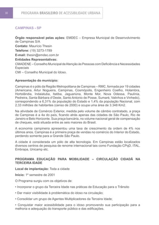 30       PROGRAMA BRASILEIRO DE ACESSIBILIDADE URBANA


     CAMPINAS - SP

     Órgão responsável pelas ações: EMDEC – Empresa Municipal de Desenvolvimento
     de Campinas S/A
     Contato: Maurício Thesin
     Telefone: (19) 3273-1789
     E-mail: thesin@emdec.com.br
     Entidades Representativas:
     CMADENE – Conselho Municipal de Atenção às Pessoas com Deficiência e Necessidades
     Especiais
     CMI – Conselho Municipal do Idoso.

     Apresentação do município:
     Campinas é o pólo da Região Metropolitana de Campinas – RMC, formada por 19 cidades
     (Americana, Artur Nogueira, Campinas, Cosmópolis, Engenheiro Coelho, Holambra,
     Hortolândia, Indaiatuba, Itatiba, Jaguariúna, Monte Mor, Nova Odessa, Paulínia,
     Pedreira, Santa Bárbara d’Oeste, Santo Antonio de Posse, Sumaré, Valinhos e Vinhedo),
     correspondendo a 6,31% da população do Estado e 1,4% da população Nacional, com
     2,33 milhões de habitantes (censo de 2000) e ocupa uma área de 3.348 Km2.
     Na atividade de Comércio Exterior, medida pelo volume de câmbio contratado, a praça
     de Campinas é a 4a do país, ficando atrás apenas das cidades de São Paulo, Rio de
     Janeiro e Belo Horizonte. Sua praça bancária, no volume nacional geral de compensação
     de cheques, está situada entre as seis maiores do Brasil.
     A economia campineira apresentou uma taxa de crescimento da ordem de 4% nos
     últimos anos. Campinas é a primeira praça de vendas no comércio do Interior do Estado,
     perdendo somente para a Grande São Paulo.
     A cidade é considerada um pólo de alta tecnologia. Em Campinas estão localizados
     diversos centros de pesquisa de renome internacional tais como Fundação CPqD, ITAL,
     Embrapa, Unicamp etc.


     PROGRAMA EDUCAÇÃO PARA MOBILIDADE – CIRCULAÇÃO CIDADÃ NA
     TERCEIRA IDADE
     Local de implantação: Toda a cidade
     Início: 1º semestre de 2001
     O Programa surgiu com os objetivos de:
     • Incorporar o grupo da Terceira Idade nas práticas de Educação para o Trânsito
     • Dar maior visibilidade à problemática do idoso na circulação;
     • Consolidar um grupo de Agentes Multiplicadores da Terceira Idade;
     • Conquistar maior acessibilidade para o idoso promovendo sua participação para a
     melhoria e adequação do transporte público e das edificações.
 