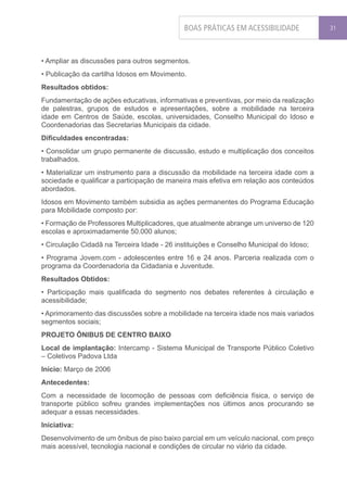 BOAS PRÁTICAS EM ACESSIBILIDADE             31




• Ampliar as discussões para outros segmentos.
• Publicação da cartilha Idosos em Movimento.
Resultados obtidos:
Fundamentação de ações educativas, informativas e preventivas, por meio da realização
de palestras, grupos de estudos e apresentações, sobre a mobilidade na terceira
idade em Centros de Saúde, escolas, universidades, Conselho Municipal do Idoso e
Coordenadorias das Secretarias Municipais da cidade.
Dificuldades encontradas:
• Consolidar um grupo permanente de discussão, estudo e multiplicação dos conceitos
trabalhados.
• Materializar um instrumento para a discussão da mobilidade na terceira idade com a
sociedade e qualificar a participação de maneira mais efetiva em relação aos conteúdos
abordados.
Idosos em Movimento também subsidia as ações permanentes do Programa Educação
para Mobilidade composto por:
• Formação de Professores Multiplicadores, que atualmente abrange um universo de 120
escolas e aproximadamente 50.000 alunos;
• Circulação Cidadã na Terceira Idade - 26 instituições e Conselho Municipal do Idoso;
• Programa Jovem.com - adolescentes entre 16 e 24 anos. Parceria realizada com o
programa da Coordenadoria da Cidadania e Juventude.
Resultados Obtidos:
• Participação mais qualificada do segmento nos debates referentes à circulação e
acessibilidade;
• Aprimoramento das discussões sobre a mobilidade na terceira idade nos mais variados
segmentos sociais;
PROJETO ÔNIBUS DE CENTRO BAIXO
Local de implantação: Intercamp - Sistema Municipal de Transporte Público Coletivo
– Coletivos Padova Ltda
Início: Março de 2006
Antecedentes:
Com a necessidade de locomoção de pessoas com deficiência física, o serviço de
transporte público sofreu grandes implementações nos últimos anos procurando se
adequar a essas necessidades.
Iniciativa:
Desenvolvimento de um ônibus de piso baixo parcial em um veículo nacional, com preço
mais acessível, tecnologia nacional e condições de circular no viário da cidade.
 
