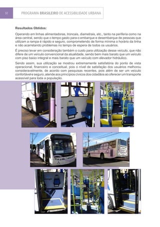 32       PROGRAMA BRASILEIRO DE ACESSIBILIDADE URBANA


     Resultados Obtidos:
     Operando em linhas alimentadoras, troncais, diametrais, etc., tanto na periferia como na
     área central, sendo que o tempo gasto para o embarque e desembarque de pessoas que
     utilizam a rampa é rápido e seguro, comprometendo de forma mínima o horário da linha
     e não acarretando problemas no tempo de espera de todos os usuários.
     É preciso levar em consideração também o custo para utilização desse veículo, que não
     difere de um veículo convencional da atualidade, sendo bem mais barato que um veículo
     com piso baixo integral e mais barato que um veículo com elevador hidráulico.
     Sendo assim, sua utilização se mostrou extremamente satisfatória do ponto de vista
     operacional, financeiro e conceitual, pois o nível de satisfação dos usuários melhorou
     consideravelmente, de acordo com pesquisas recentes, pois além de ser um veículo
     confortável e seguro, atende aos princípios cívicos dos cidadãos ao oferecer um transporte
     acessível para toda a população.
 