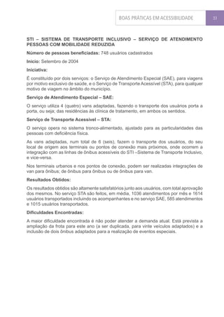 BOAS PRÁTICAS EM ACESSIBILIDADE               33




STI – SISTEMA DE TRANSPORTE INCLUSIVO – SERVIÇO DE ATENDIMENTO
PESSOAS COM MOBILIDADE REDUZIDA
Número de pessoas beneficiadas: 748 usuários cadastrados
Inicio: Setembro de 2004
Iniciativa:
É constituído por dois serviços: o Serviço de Atendimento Especial (SAE), para viagens
por motivo exclusivo de saúde, e o Serviço de Transporte Acessível (STA), para qualquer
motivo de viagem no âmbito do município.
Serviço de Atendimento Especial – SAE:
O serviço utiliza 4 (quatro) vans adaptadas, fazendo o transporte dos usuários porta a
porta, ou seja; das residências às clínica de tratamento, em ambos os sentidos.
Serviço de Transporte Acessível – STA:
O serviço opera no sistema tronco-alimentado, ajustado para as particularidades das
pessoas com deficiência física.
As vans adaptadas, num total de 6 (seis), fazem o transporte dos usuários, do seu
local de origem aos terminais ou pontos de conexão mais próximos, onde ocorrem a
integração com as linhas de ônibus acessíveis do STI –Sistema de Transporte Inclusivo,
e vice-versa.
Nos terminais urbanos e nos pontos de conexão, podem ser realizadas integrações de
van para ônibus; de ônibus para ônibus ou de ônibus para van.
Resultados Obtidos:
Os resultados obtidos são altamente satisfatórios junto aos usuários, com total aprovação
dos mesmos. No serviço STA são feitos, em média, 1036 atendimentos por mês e 1614
usuários transportados incluindo os acompanhantes e no serviço SAE, 585 atendimentos
e 1015 usuários transportados.
Dificuldades Encontradas:
A maior dificuldade encontrada é não poder atender a demanda atual. Está prevista a
ampliação da frota para este ano (a ser duplicada, para vinte veículos adaptados) e a
inclusão de dois ônibus adaptados para a realização de eventos especiais.
 