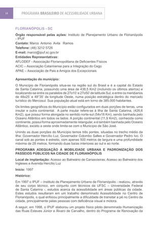 34       PROGRAMA BRASILEIRO DE ACESSIBILIDADE URBANA


     FLORIANÓPOLIS - SC
     Órgão responsável pelas ações: Instituto de Planejamento Urbano de Florianópolis
     - IPUF
     Contato: Marco Antonio Avila Ramos
     Telefone: (48) 3212 5726
     E-mail: marco@ipuf.sc.gov.br
     Entidades Representativas:
     AFLODEF - Associação Florianopolitana de Deficientes Físicos
     ACIC – Associação Catarinense para a Integração do Cego
     APAE – Associação de Pais e Amigos dos Excepcionais

     Apresentação do município:
     O Município de Florianópolis situa-se na região sul do Brasil e é a capital do Estado
     de Santa Catarina, possuindo uma área de 438,5 Km2 (incluindo os últimos aterros) e
     localizando-se entre os paralelos de 27o10’ e 27o50’ de latitude Sul, e entre os meridianos
     de 48o25’ e 48°35’ de longitude Oeste, numa posição estratégica dentro do mercado
     turístico do Mercosul. Sua população atual está em torno de 385.000 habitantes.
     Os limites geográficos do Município estão configurados em duas porções de terras, uma
     insular e outra continental. A parte insular refere-se à Ilha de Santa Catarina, (426,6
     Km2), que possui forma alongada no sentido norte-sul (54x18 Km), sendo banhada pelo
     Oceano Atlântico em todos os lados. A porção continental (11,9 Km2), conhecida como
     continente, possui forma aproximadamente retangular, e é também banhada pelo Oceano
     Atlântico, exceto a oeste onde limita-se com o Município de São José.
     Unindo as duas porções do Município temos três pontes, situadas no trecho médio da
     Ilha: Governador Hercílio Luz, Governador Colombo Salles e Governador Pedro Ivo. O
     canal sob as pontes é estreito, com apenas 500 metros de largura e uma profundidade
     máxima de 28 metros, formando duas baías interiores ao sul e ao norte.
     PROGRAMA ADEQUAÇÃO À MOBILIDADE URBANA E PADRONIZAÇÃO DOS
     PASSEIOS PÚBLICOS NA CIDADE DE FLORIANÓPOLIS
     Local de implantação: Acesso ao Balneário de Canasvieiras; Acesso ao Balneário dos
     Ingleses e Avenida Hercílio Luz
     Início: 1997
     Histórico:
     Em 1997 o IPUF – Instituto de Planejamento Urbano de Florianópolis - realizou, através
     de seu corpo técnico, em conjunto com técnicos da UFSC – Universidade Federal
     de Santa Catarina -, estudos acerca da acessibilidade em áreas públicas da cidade.
     Estes estudos resultaram em um trabalho denominado Acessibilidade no Centro de
     Florianópolis, o qual enfocou principalmente a dificuldade de transitar a pé no Centro da
     cidade, principalmente pelas pessoas com deficiência visual e motora.
     A seguir, em 1998, o IPUF elaborou um projeto físico piloto denominado Humanização
     das Ruas Esteves Júnior e Álvaro de Carvalho, dentro do Programa de Renovação da
 