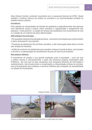 BOAS PRÁTICAS EM ACESSIBILIDADE       35




Área Urbana Central, contando novamente com a assessoria técnica da UFSC. Neste
trabalho o Instituto colocou em prática os conceitos e as recomendações contidas no
trabalho teórico anterior.
Iniciativas:
Para atender as necessidades de trânsito de pedestres e especificamente das pessoas
com deficiência visual e motora, foram previstos a regularização e alargamento dos
passeios - onde possível - a criação de rampas para pedestres nos cruzamentos de vias
e a criação de um sistema de pisos diferenciados.
Dificuldades Encontradas:
• Por questões relativas à fiscalização de obras - ocorreram incorreções que comprometem
o pleno desempenho da proposta.
• Presença de obstáculos fora da faixa vermelha; a não interrupção desta faixa no limite
das rampas de travessia.
• A falta de contorno nos obstáculos que excedem a largura normal da faixa, como postes
e árvores e a sobreposição do revestimento de piso ao meio fio já existente.
Resultados Obtidos:
A importância do projeto e sua grande aceitação junto à população – uma vez que
o adotou intensa e voluntariamente, a partir dos primeiros projetos implantados pela
Prefeitura - faz com que se faça necessária uma campanha eficiente de informação e
esclarecimento, não só para evitar a má aplicação ou interpretação errônea do conceito,
mas principalmente para viabilizar a contínua melhoria das condições de acessibilidade
na cidade de Florianópolis.




                                      Calçada Padrão




Acesso ao Balneário dos Ingleses antes e durante a implantação do projeto
 