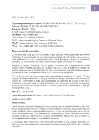 BOAS PRÁTICAS EM ACESSIBILIDADE               37




FOZ DO IGUAÇU - PR

Órgão responsável pelas ações: PREFEITURA MUNICIPAL DE FOZ DO IGUAÇU
Contato: REGINA DE FÁTIMA XAVIER CORDEIRO
Telefone: (45) 3521.1033
E-mail: regina.rfxc@fozdoiguacu.pr.gov.br
Entidades Representativas:
UDF – União dos Deficientes Físicos
ACDD – Associação Crista de Doente e Deficiente Físico
APASF – Associação de Paes e Amigos de Surdos
APAE – Associação dos Paes e Amigos dos Excepcionais.

Apresentação do município:
O município de Foz do Iguaçu localizado na região oeste do Paraná, com mais de 300.000
habitantes é caracterizado por sua diversidade cultural, são 72 etnias, sendo que as
mais representativas são oriundas do Líbano, China, Paraguai e Argentina. A base da
economia da cidade esta no turismo, com destaque para o comercio e serviços.
Integrada a região Trinacional, Foz do Iguaçu faz divisa com a Argentina de Puerto
Iguazu e com a cidade paraguaia de Ciudade Del Este. É a 6a cidade mais visitada por
turistas estrangeiros e a 1a do interior do país, contando com uma infinidade de opções
de passeio e lazer, gastronomia e uma vida noturna bastante agitada.
Foz do Iguaçu representa um dos mais belos destinos turísticos do mundo. Possui
riquezas incomparáveis como o Parque Nacional do Iguaçu, tombado como Patrimônio
Natural da Humanidade e onde estão localizadas as Cataratas do Iguaçu. Outro ícone
impulsiona o turismo local, a maior hidrelétrica do mundo em produção de energia,
e dentro do complexo turístico de Itaipu o turista pode visitar o Ecomuseu, o Refúgio
Biológico Bela Vista.
PROJETO CALÇADAS
Local de implantação: Perímetro Urbano da cidade de Foz do Iguaçu
Início: Junho de 2005.
Antecedentes:
Com intuito de promover a integração dos atrativos turísticos e fomentar novos potenciais,
o município implantará Rotas Turísticas (eixos viários) que valorizem os produtos de cada
região. As Rotas foram estabelecidas de acordo com as características turísticas da via,
sendo estabelecido uma cor e ícone padrão para cada rota. Serão instalados mobiliários
urbanos modernos padronizados e placas sinalizadoras adequadas que atendam as
necessidades dos turistas e comunidade iguaçuense.
O município está implantando de forma complementar a este projeto, trabalhos de
melhorias das vias publicas através da pavimentação, sinalização horizontal, vertical e
calçadas.
 