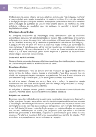 38       PROGRAMA BRASILEIRO DE ACESSIBILIDADE URBANA


     O objetivo desta ação e integrar os vários atrativos turísticos de Foz do Iguaçu; melhorar
     a imagem turística da cidade; potencializar os produtos turísticos do município; estimular
     a divulgação dos produtos para aumento do tempo de permanência do turista; contribuir
     com a elevação da qualidade de vida no meio urbano através de melhorias na infra-
     estrutura; melhorar as condições das vias públicas, no corredor e garantir maior
     legibilidade da cidade.
     Dificuldades Encontradas:
     As principais dificuldades de implantação estão relacionadas com as situações
     existentes de calcadas. Um estudo realizado por mais de 150 acadêmicos e profissionais
     voluntários dos cursos de engenharia civil e arquitetura e Urbanismo da União Dinâmica
     de Faculdades Cataratas (UDC), identificou a qualidade das calçadas de Foz do Iguaçu.
     A pesquisa foi feita em cinco (05) meses e analisou a região central, ruas e avenidas das
     rotas turísticas. O estudo apontou vários trechos irregulares e com péssimas condições
     de pavimentação. Numa avaliação de 0 a 10 pontos, as áreas estudadas receberam
     media 4.5. Os itens vistoriados pelos alunos seguiram a planilha de especificações
     elaborada por arquitetos e engenheiros.
     Superando as Dificuldades:
     Conscientizar a população das necessidades em participar de uma ideologia de mudanças
     de criatividade para melhorar a acessibilidade de todos.
     Resultados Obtidos:
     Fatores estabelecidos: Faixa de Serviço onde se localizam os equipamentos urbanos
     como pontos de ônibus, postes, lixeiras e arborização; Faixa Livre passeio livre de
     obstáculos e que garanta percurso seguro aos pedestres; Faixa de Acesso existente em
     calcadas com largura maior que 2,50 m e que garanta acesso aos imóveis.
     As calcadas devem oferecer um espaço livre para o trafego de pedestres, sendo
     construídas com piso liso e antiderrapante, que não ofereça perigo de queda ou tropeço.
     O percurso deve ser seguro, sem acidentes.
     As calçadas e passeios devem garantir a completa mobilidade e acessibilidade dos
     usuários, incluindo idosos e pessoas com necessidades especiais.
     Proposta de melhoria:
     Dentro do plano de mobilidade urbana a secretaria municipal de planejamento desenvolve
     ações e projetos de apoio a corredores estruturais de transporte coletivo urbano visando
     à implantação de sinalização horizontal e vertical; sistema de circulação não motorizado
     com implantação de ciclovias; e acessibilidade para pessoas com restrição de mobilidade
     e com deficiência física com implantação de rampas; e o projeto calçadas, apresentando
     um conceito moderno para as confecções, projetadas para aproveitar o máximo de
     benefícios, priorizando a mobilidade, segurança e acessibilidade para todos os seus
     usuários. Para tanto o município de Foz do Iguaçu elaborou a cartilha do cidadão n° 02
     com vistas aos procedimentos para construção de calçadas.
 
