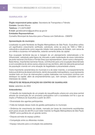 40       PROGRAMA BRASILEIRO DE ACESSIBILIDADE URBANA


     GUARULHOS - SP

     Órgão responsável pelas ações: Secretaria de Transportes e Trânsito
     Contato: Geraldo Moura
     Telefone: (11) 6475-6987
     E-mail: geraldocalmon@guarulhos.sp.gov.br
     Entidades Representativas:
     Conselho Municipal de Assuntos para a Pessoa com Deficiência - CMAPD

     Apresentação do município:
     Localizada na parte Nordeste da Região Metropolitana de São Paulo, Guarulhos sofreu
     um significativo crescimento verificado, sobretudo, entre os anos de 1940 e 1980 e
     colocando-a atualmente como segunda cidade mais populosa do Estado, com cerca de
     um milhão e duzentos mil habitantes, estando somente atrás da capital.
     Sua ocupação territorial deu-se à margem de um planejamento sistematizado e foi
     influenciado, sobretudo pela lógica de mercado e pela implantação de eixos rodoviários
     de porte nacional (Via Dutra e Fernão Dias) que representaram, assim como o Aeroporto-
     Base Aérea, importantes barreiras físicas, contribuindo para uma ocupação desordenada
     e com a existência de vários vazios urbanos em seu território, além de relevante percentual
     da população vivendo em uma situação de ilegalidade e precariedade urbana.
     Outra importante característica do município é a de estar inserida, e conseqüentemente
     toda sua dinâmica de desenvolvimento, dentro da questão metropolitana, o que representa
     receber todo um ônus de intervenções e ações realizadas nos municípios vizinhos com
     destaque na capital, além de empreendimentos que, nem sempre, coincidem com os
     interesses da cidade.
     PROJETO DE REQUALIFICAÇÃO DO CENTRO DE GUARULHOS
     Início: setembro de 2003
     Antecedentes:
     • O desafio da implantação de um projeto de requalificação urbana em uma área central
     através da construção de um processo participativo com a sociedade civil foi o que se
     impôs a Prefeitura de Guarulhos a partir de 2001.
     • Diversidade dos agentes participantes.
     • Falta de tradição desse modo de gestão participativa no município
     • Dinâmica de crescimento da cidade, marcado por taxas de crescimento exorbitantes
     (com picos anuais de até 8%) e por estar inserido na Região Metropolitana de São Paulo
     - RMSP como periferia de um grande centro.
     • Disputa acirrada do espaço público
     • Competição entre os diferentes modais
     • Espaço reduzido para a circulação dos pedestres
 