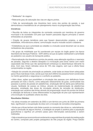 BOAS PRÁTICAS EM ACESSIBILIDADE               41




• “Baldeador” de viagens
• Relevante grau de saturação das vias em alguns pontos.
• Falta de racionalização dos itinerários bem como dos pontos de parada, o que
demonstrava a inexistência de um planejamento macro na programação das linhas.
Iniciativas:
• Reunião de todos os integrantes da comissão composta por membros do governo
municipal e da sociedade civil para que fossem pactuados alguns princípios a serem
embasadas as propostas
• Criação de grupos temáticos para que fossem desenvolvidos projetos, a saber:
mobilidade, infra-estrutura urbana, comunicação visual e inclusão social e cidadania.
• Estabeleceu-se que a prioridade ao cidadão e a inclusão social deveriam ser os eixos
norteadores das propostas.
• No grupo de mobilidade que foi coordenado por equipe do órgão gestor (na época
Secretaria de Serviços Públicos - SSP) definiu-se que as ações viabilizariam a prioridade
ao pedestre e ao usuário do transporte público.
• Racionalização dos itinerários e pontos de parada, essa alteração significou o rearranjo
de paradas, segundo o destino desejado e a re-locação para eixos viários com maior
capacidade das linhas que não apresentavam embarque ou desembarque relevante na
área. Com isso, foram retiradas cerca de 15% das viagens, sem que a oferta fosse
comprometida na região.
• Adoção do conceito de priorização ao pedestre, onde todas as áreas foram adequadas
para o fluxo real desse modo, sendo que mais de 6.000m2 de passeios foram construídos
no Centro garantindo a segurança e o conforto ao pedestre.
• Além disso, ações que possibilitem a circulação das pessoas com deficiência foram
pensadas em todo o trecho, como adequado rebaixamento de guias, continuidade dos
passeios e pontos de parada em plataformas, sinalização tátil de alerta para deficientes
visuais, facilidade de acesso ao ônibus, através da implementação de plataformas
elevadas, ampliação das áreas de circulação através da remoção de obstáculos,
orientação aos usuários das linhas através da programação visual nos pontos de ônibus
e utilização de texturas e cores diferenciadas na paginação do piso que representaram
uma evolução na qualidade urbana da área.
Resultados Obtidos:
• As obras iniciadas em setembro de 2003 e com término em junho de 2004 da primeira
fase, significaram a recuperação da área com a inovação de conceitos empregados.
• Ainda que críticas tenham sido feitas quando no momento das obras ou, setorialmente,
após a conclusão de alguns trechos, a avaliação do projeto é positiva para a população
guarulhense e significa um primeiro passo para intervenções estruturantes a serem
realizadas.
• Vale a ressalva que se encontra em andamento a segunda fase do projeto de readequação
do Centro, composto pelo projeto paisagístico de três praças da região: Praça Getúlio
 