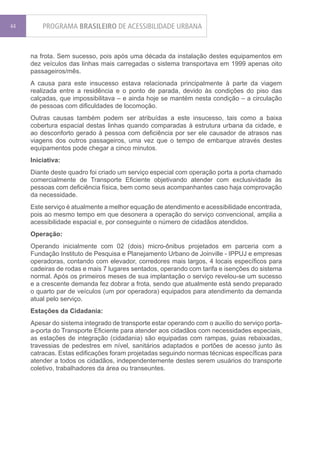 44       PROGRAMA BRASILEIRO DE ACESSIBILIDADE URBANA


     na frota. Sem sucesso, pois após uma década da instalação destes equipamentos em
     dez veículos das linhas mais carregadas o sistema transportava em 1999 apenas oito
     passageiros/mês.
     A causa para este insucesso estava relacionada principalmente à parte da viagem
     realizada entre a residência e o ponto de parada, devido às condições do piso das
     calçadas, que impossibilitava – e ainda hoje se mantém nesta condição – a circulação
     de pessoas com dificuldades de locomoção.
     Outras causas também podem ser atribuídas a este insucesso, tais como a baixa
     cobertura espacial destas linhas quando comparadas à estrutura urbana da cidade, e
     ao desconforto gerado à pessoa com deficiência por ser ele causador de atrasos nas
     viagens dos outros passageiros, uma vez que o tempo de embarque através destes
     equipamentos pode chegar a cinco minutos.
     Iniciativa:
     Diante deste quadro foi criado um serviço especial com operação porta a porta chamado
     comercialmente de Transporte Eficiente objetivando atender com exclusividade às
     pessoas com deficiência física, bem como seus acompanhantes caso haja comprovação
     da necessidade.
     Este serviço é atualmente a melhor equação de atendimento e acessibilidade encontrada,
     pois ao mesmo tempo em que desonera a operação do serviço convencional, amplia a
     acessibilidade espacial e, por conseguinte o número de cidadãos atendidos.
     Operação:
     Operando inicialmente com 02 (dois) micro-ônibus projetados em parceria com a
     Fundação Instituto de Pesquisa e Planejamento Urbano de Joinville - IPPUJ e empresas
     operadoras, contando com elevador, corredores mais largos, 4 locais específicos para
     cadeiras de rodas e mais 7 lugares sentados, operando com tarifa e isenções do sistema
     normal. Após os primeiros meses de sua implantação o serviço revelou-se um sucesso
     e a crescente demanda fez dobrar a frota, sendo que atualmente está sendo preparado
     o quarto par de veículos (um por operadora) equipados para atendimento da demanda
     atual pelo serviço.
     Estações da Cidadania:
     Apesar do sistema integrado de transporte estar operando com o auxílio do serviço porta-
     a-porta do Transporte Eficiente para atender aos cidadãos com necessidades especiais,
     as estações de integração (cidadania) são equipadas com rampas, guias rebaixadas,
     travessias de pedestres em nível, sanitários adaptados e portões de acesso junto às
     catracas. Estas edificações foram projetadas seguindo normas técnicas específicas para
     atender a todos os cidadãos, independentemente destes serem usuários do transporte
     coletivo, trabalhadores da área ou transeuntes.
 