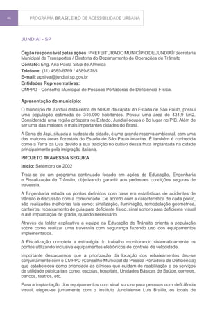 46       PROGRAMA BRASILEIRO DE ACESSIBILIDADE URBANA


     JUNDIAÍ - SP

     Órgão responsável pelas ações: PREFEITURA DO MUNICÍPIO DE JUNDIAÍ / Secretaria
     Municipal de Transportes / Diretoria do Departamento de Operações de Trânsito
     Contato: Eng. Ana Paula Silva de Almeida
     Telefone: (11) 4589-8789 / 4589-8785
     E-mail: apsilva@jundiai.sp.gov.br
     Entidades Representativas:
     CMPPD - Conselho Municipal de Pessoas Portadoras de Deficiência Física.

     Apresentação do município:
     O município de Jundiaí dista cerca de 50 Km da capital do Estado de São Paulo, possui
     uma população estimada de 346.000 habitantes. Possui uma área de 431,9 km2.
     Considerada uma região próspera no Estado, Jundiaí ocupa o 8o lugar no PIB. Além de
     ser uma das maiores e mais importantes cidades do Brasil.
     A Serra do Japi, situada a sudeste da cidade, é uma grande reserva ambiental, com uma
     das maiores áreas florestais do Estado de São Paulo intactas. É também é conhecida
     como a Terra da Uva devido a sua tradição no cultivo dessa fruta implantada na cidade
     principalmente pela imigração italiana.
     PROJETO TRAVESSIA SEGURA
     Início: Setembro de 2002
     Trata-se de um programa continuado focado em ações de Educação, Engenharia
     e Fiscalização de Trânsito, objetivando garantir aos pedestres condições seguras de
     travessia.
     A Engenharia estuda os pontos definidos com base em estatísticas de acidentes de
     trânsito e discussão com a comunidade. De acordo com a característica de cada ponto,
     são realizadas melhorias tais como: sinalização, iluminação, remodelação geométrica,
     canteiros, rebaixamento de guia para deficiente físico, sinal sonoro para deficiente visual
     e até implantação de gradis, quando necessário.
     Através de folder explicativo a equipe da Educação de Trânsito orienta a população
     sobre como realizar uma travessia com segurança fazendo uso dos equipamentos
     implementados.
     A Fiscalização completa a estratégia do trabalho monitorando sistematicamente os
     pontos utilizando inclusive equipamentos eletrônicos de controle de velocidade.
     Importante destacarmos que a priorização da locação dos rebaixamentos deu-se
     conjuntamente com o CMPPD (Conselho Municipal da Pessoa Portadora de Deficiência)
     que estabeleceu como prioridade as clínicas que cuidam de reabilitação e os serviços
     de utilidade pública tais como: escolas, hospitais, Unidades Básicas de Saúde, correios,
     bancos, teatros, etc.
     Para a implantação dos equipamentos com sinal sonoro para pessoas com deficiência
     visual, elegeu-se juntamente com o Instituto Jundiaiense Luis Braille, os locais de
 