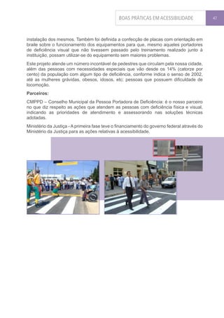 BOAS PRÁTICAS EM ACESSIBILIDADE               47




instalação dos mesmos. Também foi definida a confecção de placas com orientação em
braile sobre o funcionamento dos equipamentos para que, mesmo aqueles portadores
de deficiência visual que não tivessem passado pelo treinamento realizado junto à
instituição, possam utilizar-se do equipamento sem maiores problemas.
Este projeto atende um número incontável de pedestres que circulam pela nossa cidade,
além das pessoas com necessidades especiais que vão desde os 14% (catorze por
cento) da população com algum tipo de deficiência, conforme indica o senso de 2002,
até as mulheres grávidas, obesos, idosos, etc; pessoas que possuem dificuldade de
locomoção.
Parceiros:
CMPPD – Conselho Municipal da Pessoa Portadora de Deficiência: é o nosso parceiro
no que diz respeito as ações que atendem as pessoas com deficiência física e visual,
indicando as prioridades de atendimento e assessorando nas soluções técnicas
adotadas.
Ministério da Justiça - A primeira fase teve o financiamento do governo federal através do
Ministério da Justiça para as ações relativas à acessibilidade.
 