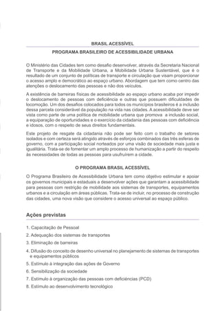 BRASIL ACESSÍVEL
                 PROGRAMA BRASILEIRO DE ACESSIBILIDADE URBANA

    O Ministério das Cidades tem como desafio desenvolver, através da Secretaria Nacional
    de Transporte e da Mobilidade Urbana, a Mobilidade Urbana Sustentável, que é o
    resultado de um conjunto de políticas de transporte e circulação que visam proporcionar
    o acesso amplo e democrático ao espaço urbano. Abordagem que tem como centro das
    atenções o deslocamento das pessoas e não dos veículos.
    A existência de barreiras físicas de acessibilidade ao espaço urbano acaba por impedir
    o deslocamento de pessoas com deficiência e outras que possuem dificuldades de
    locomoção. Um dos desafios colocados para todos os municípios brasileiros é a inclusão
    dessa parcela considerável da população na vida nas cidades. A acessibilidade deve ser
    vista como parte de uma política de mobilidade urbana que promova a inclusão social,
    a equiparação de oportunidades e o exercício da cidadania das pessoas com deficiência
    e idosos, com o respeito de seus direitos fundamentais.
    Este projeto de resgate da cidadania não pode ser feito com o trabalho de setores
    isolados e com certeza será atingido através de esforços combinados das três esferas de
    governo, com a participação social norteados por uma visão de sociedade mais justa e
    igualitária. Trata-se de fomentar um amplo processo de humanização a partir do respeito
    às necessidades de todas as pessoas para usufruírem a cidade.

                            O PROGRAMA BRASIL ACESSÍVEL
    O Programa Brasileiro de Acessibilidade Urbana tem como objetivo estimular e apoiar
    os governos municipais e estaduais a desenvolver ações que garantam a acessibilidade
    para pessoas com restrição de mobilidade aos sistemas de transportes, equipamentos
    urbanos e a circulação em áreas públicas. Trata-se de incluir, no processo de construção
    das cidades, uma nova visão que considere o acesso universal ao espaço público.


    Ações previstas




l
    1. Capacitação de Pessoal
    2. Adequação dos sistemas de transportes
    3. Eliminação de barreiras
    4. Difusão do conceito de desenho universal no planejamento de sistemas de transportes
      e equipamentos públicos
    5. Estímulo à integração das ações de Governo
    6. Sensibilização da sociedade
    7. Estímulo à organização das pessoas com deficiéncias (PCD)
    8. Estímulo ao desenvolvimento tecnológico
 