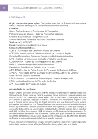 48       PROGRAMA BRASILEIRO DE ACESSIBILIDADE URBANA


     LONDRINA - PR

     Órgão responsável pelas ações: Companhia Municipal de Trânsito e Urbanização e
     IPPUL – Instituto de Pesquisa e Planejamento Urbano de Londrina
     Contatos:
     Wilson Santos de Jesus – Coordenador de Transportes
     Pollyanna Maria de Oliveira – Setor de Transportes Especiais
     Cristiane Biazzono Dutra – Engenheira Civil
     Simone de Oliveira Fernandes Vecchiatti – Arquiteta Urbanista
     Telefone: (43) 3379-7900
     E-mail: transporte.cmtu@londrina.pr.gov.br
     Entidades Representativas:
     ADEFIL – Associação dos Deficientes Físicos de Londrina
     ADEVILON – Associação de Deficientes Visuais de Londrina e Região
     Conselho Municipal dos Direitos da Pessoa com Deficiência de Londrina
     ILITC – Instituto Londrinense de Instrução e Trabalho para Cegos
     CVI LONDRINA – Centro de Vida Independente de Londrina
     UADL – Uniao dos Amigos Deficientes de Londrina
     Pastoral dos Portadores de Deficiência de Londrina
     A.P.S. DOWN – Ass. de Pais e Amigos de Portadores de Síndrome de Down
     APADAL – Associação de Pais e Amigos dos Deficientes Auditivos de Londrina
     Apae – Escola Especial Santa Rita
     ILECE – Instituto Londrinense de Educação para Crianças Excepcionais
     ILES – Instituto Londrinense de Educação de Surdos
     APA – Associação de Proteção ao Autista

     Apresentação do município:
     Núcleo Urbano planejado em 1929, Londrina nasceu dos projetos pré-estabelecidos pela
     Companhia de Terras Norte do Paraná e cresceu com a economia regional cafeeira que
     marcou o início da colonização desta região. Seu nome foi em homenagem à cidade
     de Londres e significa “pequena Londres”. Município de importância regional tanto
     para o Paraná como para o Sul do Brasil, comporta em seu desenvolvimento urbano
     estratégias bem definidas nos Planos Diretores que aconteceram através dos tempos.
     Possui equipamentos Urbanos condizentes com a sua grandeza, como por exemplo, o
     Aeroporto de Londrina e a Universidade Estadual (UEL). Criado através da Lei Estadual
     no 2.519, de 03 de dezembro de 1934, e instalado em 10 de dezembro do mesmo ano, foi
     desmembrado de Jataizinho. Tem atualmente 76 anos, dos quais manteve um crescimento
     constante, consolidando-se, pouco a pouco, como principal ponto de referência do Norte
     do Paraná e exercendo grande influência e atração regional.
     Possui relevo diversificado tendo a região central mais plana e as demais regiões topografia
     acidentada, destacando-se a Região Sul onde a topografia é mais acentuada.
 