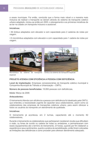50       PROGRAMA BRASILEIRO DE ACESSIBILIDADE URBANA


     a esses munícipes. Foi então, concluído que a forma mais viável e a maneira mais
     inclusiva de realizar o transporte se dariam através do sistema de transporte coletivo
     urbano adaptado, iniciou-se então em 2003, o planejamento e as primeiras iniciativas de
     se ter na cidade um transporte inclusivo e acessível.
     Iniciativas:
     • 84 ônibus adaptados com elevador e com capacidade para 2 cadeiras de rodas por
     viagem.
     • 6 microônibus adaptados com elevador e com capacidade para 1 cadeira de rodas por
     viagem.




     Microônibus do sistema de transporte   Ônibus do sistema de transporte especial
     especial

     PROJETO ATENDA COM EFICIÊNCIA A PESSOA COM DEFICIÊNCIA
     Local de implantação: Empresas concessionárias do transporte coletivo municipal e
     Companhia Municipal de Trânsito e Urbanização – CMTU.
     Número de pessoas beneficiadas: 18.850 pessoas com deficiências.
     Início: Março de 2006
     Antecedentes:
     O treinamento Atenda com eficiência a pessoa com deficiência foi idealizado pela CMTU,
     que entendeu a necessidade urgente de capacitar seus colaboradores, assim como os
     colaboradores das empresas de transportes coletivos urbano, para assim oferecer a
     todos os usuários do transporte um atendimento de qualidade.
     Iniciativas:
     O treinamento já aconteceu em 2 turmas, capacitando até o momento 82
     colaboradores.
     Durante o treinamento os colaboradores que participaram receberam óculos que dificultam
     a visão, ou fones de ouvido ou cadeira de rodas ou andadores, e permaneceram com
     esses equipamentos ate o termino do treinamento, (4 horas), quando por fim relataram a
     experiência e seus sentimentos, quanto a pratica da sensibilização, então foram colocadas
     as limitações das deficiências e como proceder para oferecer atendimento adequado.
 