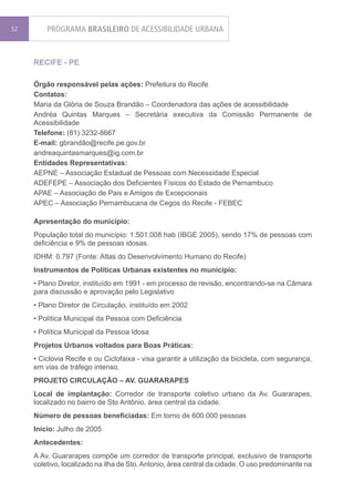52       PROGRAMA BRASILEIRO DE ACESSIBILIDADE URBANA


     RECIFE - PE

     Órgão responsável pelas ações: Prefeitura do Recife
     Contatos:
     Maria da Glória de Souza Brandão – Coordenadora das ações de acessibilidade
     Andréa Quintas Marques – Secretária executiva da Comissão Permanente de
     Acessibilidade
     Telefone: (81) 3232-8667
     E-mail: gbrandão@recife.pe.gov.br
     andreaquintasmarques@ig.com.br
     Entidades Representativas:
     AEPNE – Associação Estadual de Pessoas com Necessidade Especial
     ADEFEPE – Associação dos Deficientes Físicos do Estado de Pernambuco
     APAE – Associação de Pais e Amigos de Excepcionais
     APEC – Associação Pernambucana de Cegos do Recife - FEBEC

     Apresentação do município:
     População total do município: 1.501.008 hab (IBGE 2005), sendo 17% de pessoas com
     deficiência e 9% de pessoas idosas.
     IDHM: 0.797 (Fonte: Atlas do Desenvolvimento Humano do Recife)
     Instrumentos de Políticas Urbanas existentes no município:
     • Plano Diretor, instituído em 1991 - em processo de revisão, encontrando-se na Câmara
     para discussão e aprovação pelo Legislativo
     • Plano Diretor de Circulação, instituído em 2002
     • Política Municipal da Pessoa com Deficiência
     • Política Municipal da Pessoa Idosa
     Projetos Urbanos voltados para Boas Práticas:
     • Ciclovia Recife e ou Ciclofaixa - visa garantir a utilização da bicicleta, com segurança,
     em vias de tráfego intenso.
     PROJETO CIRCULAÇÃO – AV. GUARARAPES
     Local de implantação: Corredor de transporte coletivo urbano da Av. Guararapes,
     localizado no bairro de Sto Antônio, área central da cidade.
     Número de pessoas beneficiadas: Em torno de 600.000 pessoas
     Início: Julho de 2005
     Antecedentes:
     A Av. Guararapes compõe um corredor de transporte principal, exclusivo de transporte
     coletivo, localizado na ilha de Sto. Antonio, área central da cidade. O uso predominante na
 