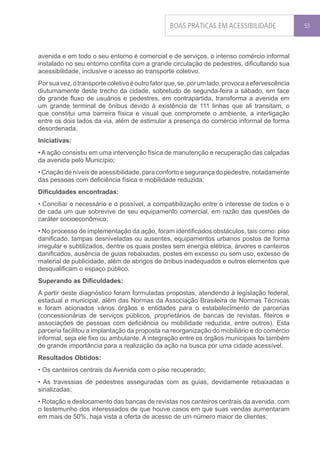 BOAS PRÁTICAS EM ACESSIBILIDADE                 53




avenida e em todo o seu entorno é comercial e de serviços, o intenso comércio informal
instalado no seu entorno conflita com a grande circulação de pedestres, dificultando sua
acessibilidade, inclusive o acesso ao transporte coletivo.
Por sua vez, o transporte coletivo é outro fator que, se, por um lado, provoca a efervescência
diuturnamente deste trecho da cidade, sobretudo de segunda-feira a sábado, em face
do grande fluxo de usuários e pedestres, em contrapartida, transforma a avenida em
um grande terminal de ônibus devido à existência de 111 linhas que ali transitam, o
que constitui uma barreira física e visual que compromete o ambiente, a interligação
entre os dois lados da via, além de estimular a presença do comércio informal de forma
desordenada.
Iniciativas:
• A ação consistiu em uma intervenção física de manutenção e recuperação das calçadas
da avenida pelo Município;
• Criação de níveis de acessibilidade, para conforto e segurança do pedestre, notadamente
das pessoas com deficiência física e mobilidade reduzida;
Dificuldades encontradas:
• Conciliar o necessário e o possível, a compatibilização entre o interesse de todos e o
de cada um que sobrevive de seu equipamento comercial, em razão das questões de
caráter socioeconômico;
• No processo de implementação da ação, foram identificados obstáculos, tais como: piso
danificado, tampas desniveladas ou ausentes, equipamentos urbanos postos de forma
irregular e subtilizados, dentre os quais postes sem energia elétrica, árvores e canteiros
danificados, ausência de guias rebaixadas, postes em excesso ou sem uso, excesso de
material de publicidade, além de abrigos de ônibus inadequados e outros elementos que
desqualificam o espaço público.
Superando as Dificuldades:
A partir deste diagnóstico foram formuladas propostas, atendendo à legislação federal,
estadual e municipal, além das Normas da Associação Brasileira de Normas Técnicas
e foram acionados vários órgãos e entidades para o estabelecimento de parcerias
(concessionárias de serviços públicos, proprietários de bancas de revistas, fiteiros e
associações de pessoas com deficiência ou mobilidade reduzida, entre outros). Esta
parceria facilitou a implantação da proposta na reorganização do mobiliário e do comércio
informal, seja ele fixo ou ambulante. A integração entre os órgãos municipais foi também
de grande importância para a realização da ação na busca por uma cidade acessível.
Resultados Obtidos:
• Os canteiros centrais da Avenida com o piso recuperado;
• As travessias de pedestres asseguradas com as guias, devidamente rebaixadas e
sinalizadas;
• Rotação e deslocamento das bancas de revistas nos canteiros centrais da avenida, com
o testemunho dos interessados de que houve casos em que suas vendas aumentaram
em mais de 50%, haja vista a oferta de acesso de um número maior de clientes;
 