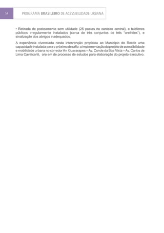 54       PROGRAMA BRASILEIRO DE ACESSIBILIDADE URBANA


     • Retirada de posteamento sem utilidade (25 postes no canteiro central), e telefones
     públicos irregularmente instalados (cerca de três conjuntos de três “orelhões”), e
     sinalização dos abrigos inadequados.
     A experiência vivenciada nesta intervenção propiciou ao Município do Recife uma
     capacidade instalada para o próximo desafio: a implementação do projeto de acessibilidade
     e mobilidade urbana no corredor Av. Guararapes – Av. Conde da Boa Vista – Av. Carlos de
     Lima Cavalcanti, ora em de processo de estudos para elaboração do projeto executivo.
 