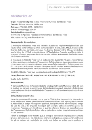 BOAS PRÁTICAS EM ACESSIBILIDADE               55




RIBEIRÃO PIRES - SP

Órgão responsável pelas ações: Prefeitura Municipal de Ribeirão Pires
Contato: Elizane Henrique de Mecena
Telefone: (11) 4828-9615 / 4828-6900
E-mail: elimecena@ig.com.br
Entidades Representativas:
Movimento de Apoio às Pessoas com Deficiências de Ribeirão Pires
Associação de Cegos de Ribeirão Pires

Apresentação do município:
O município de Ribeirão Pires está situado a sudeste da Região Metropolitana de São
Paulo, tendo como limite geopolítico os municípios de Santo André, Mauá , Suzano e Rio
Grande da Serra,é banhado pelo braço Rio Grande do reservatório Billings, tem todo os
seu território de 107Km2 protegido desde 1976 pela Lei de Proteção aos Mananciais, já
que suas inúmeras nascentes alimentam um dos maiores reservatórios de abastecimento
da Grande São Paulo.
O município de Ribeirão Pires vem, a cada dia mais buscando integrar e referendar as
práticas que visam a inclusão de Pessoas com Deficiências nos sistemas sociais comuns,
como regem os documentos e leis dos quais nosso País é signatário. Este compromisso
faz com quem caminhemos na busca de superar as dificuldades e desconhecimentos da
lida diária com este público há muito excluído do convívio social comum.
Em 2005, Ribeirão Pires teve sua população estimada pelo IBGE em 116.677.
CRIAÇÃO DA COMISSÃO MUNICIPAL DE ACESSIBILIDADES (COMUAS)
Início: Julho de 2005
Antecedentes:
A Comissão Municipal de Acessibilidade foi criada pelo Decreto Municipal 5.639 /05 com
o objetivo de garantir o cumprimento da legislação (municipal, estadual e federal) que
zelam pela garantia de acessibilidade às Pessoas com deficiências e/ou com mobilidade
reduzida.
Dificuldades Encontradas:
Uma das primeiras dificuldades com a qual a COMUAS se deparou foi a discrepância
entre a legislação federal, principalmente o decreto 5296/04, e as legislações municipais
e, neste caso, o código municipal de posturas, código municipal de edificações, código
de uso do solo, a lei orgânica municipal, por exemplo. Estes documentos pouco se
referiam as Pessoas com deficiências e, quando o faziam, dirigiam-se, especificamente
às Pessoas com Deficiência física, não se detendo as outras possíveis características
do ser humano.
Porém a realização deste trabalho que, a princípio, parecia ser simples ganhou um alto
grau de complexidade, na medida que interferir na legislação exige comprometimento
de vários setores da sociedade de modo que todos se sintam comprometidos e
 