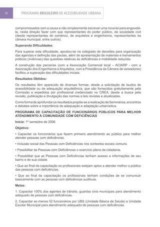 56       PROGRAMA BRASILEIRO DE ACESSIBILIDADE URBANA


     compromissados com a causa e não simplesmente escrever uma nova lei para engavetá-
     la, nesta direção fazer com que representantes do poder público, da sociedade civil
     (desde representantes do comércio, de arquitetos e engenheiros, representantes da
     câmara municipal, entre outros).
     Superando Dificuldades:
     Para superar esta dificuldade, apostou-se no colegiado de decisões para organização
     das agendas e definição das pautas, além de apresentação de materiais e treinamentos
     práticos (vivências) das questões relativas às deficiências e mobilidade reduzida.
     A construção das parcerias (com a Associação Comercial local – ACIARP - com a
     Associação dos Engenheiros e Arquitetos, com a Presidência da Câmara de vereadores)
     facilitou a superação das dificuldades iniciais.
     Resultados Obtidos:
     Os resultados têm aparecido de diversas formas: desde a solicitação de laudos de
     acessibilidade ou de adequação arquitetônica, que são fornecidos gratuitamente pela
     Comissão e expedidos por profissional credenciado no CREA, desde a busca pela
     revisão, publicação e divulgação das normas e leis revistas e atualizadas.
     Como forma de aprofundar os resultados propõe-se a realização de Seminários, encontros
     e debates sobre a importância de adequação e adaptação urbanísitica.
     PROGRAMA DE CAPACITAÇÃO DE FUNCIONÁRIOS PÚBLICOS PARA MELHOR
     ATENDIMENTO À COMUNIDADE COM DEFICIÊNCIAS
     Inicio: 1º semestre de 2006
     Objetivo:
     • Capacitar os funcionários que fazem primeiro atendimento ao público para melhor
     atender pessoas com deficiências.
     • Inclusão social das Pessoas com Deficiências nos contextos sociais comuns.
     • Possibilitar às Pessoas com Deficiências o exercício pleno da cidadania.
     • Possibilitar que as Pessoas com Deficiências tenham acesso a informações de seu
     bairro e de sua cidade.
     • Que ao final da capacitação os profissionais estejam aptos a atender melhor o público
     das pessoas com deficiências.
     • Que ao final da capacitação os profissionais tenham condições de se comunicar
     basicamente com as pessoas com deficiências auditivas.
     Metas:
     1. Capacitar 100% dos agentes de trânsito, guardas civis municipais para atendimento
     adequado de pessoas com deficiências.
     2. Capacitar ao menos 02 funcionários por UBS (Unidade Básica de Saúde) e Unidade
     Escolar Municipal para atendimento adequado de pessoas com deficiências.
 