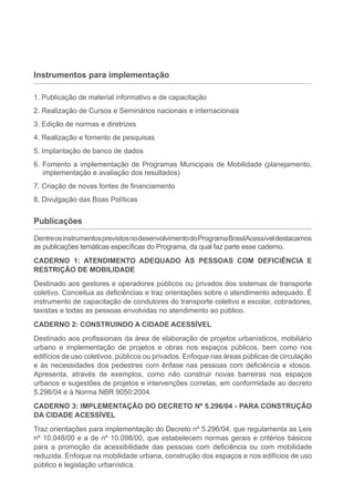 Instrumentos para implementação

1. Publicação de material informativo e de capacitação
2. Realização de Cursos e Seminários nacionais e internacionais
3. Edição de normas e diretrizes
4. Realização e fomento de pesquisas
5. Implantação de banco de dados
6. Fomento a implementação de Programas Municipais de Mobilidade (planejamento,
   implementação e avaliação dos resultados)
7. Criação de novas fontes de financiamento
8. Divulgação das Boas Políticas


Publicações

Dentre os instrumentos previstos no desenvolvimento do Programa BrasilAcessível destacamos
as publicações temáticas específicas do Programa, da qual faz parte esse caderno.
CADERNO 1: ATENDIMENTO ADEQUADO ÀS PESSOAS COM DEFICIÊNCIA E
RESTRIÇÃO DE MOBILIDADE
Destinado aos gestores e operadores públicos ou privados dos sistemas de transporte
coletivo. Conceitua as deficiências e traz orientações sobre o atendimento adequado. É
instrumento de capacitação de condutores do transporte coletivo e escolar, cobradores,
taxistas e todas as pessoas envolvidas no atendimento ao público.
CADERNO 2: CONSTRUINDO A CIDADE ACESSÍVEL
Destinado aos profissionais da área de elaboração de projetos urbanísticos, mobiliário
urbano e implementação de projetos e obras nos espaços públicos, bem como nos
edifícios de uso coletivos, públicos ou privados. Enfoque nas áreas públicas de circulação
e às necessidades dos pedestres com ênfase nas pessoas com deficiência e idosos.
Apresenta, através de exemplos, como não construir novas barreiras nos espaços
urbanos e sugestões de projetos e intervenções corretas, em conformidade ao decreto
5.296/04 e à Norma NBR 9050:2004.
CADERNO 3: IMPLEMENTAÇÃO DO DECRETO Nº 5.296/04 - PARA CONSTRUÇÃO
DA CIDADE ACESSÍVEL
Traz orientações para implementação do Decreto nº 5.296/04, que regulamenta as Leis
nº 10.048/00 e a de nº 10.098/00, que estabelecem normas gerais e critérios básicos
para a promoção da acessibilidade das pessoas com deficiência ou com mobilidade
reduzida. Enfoque na mobilidade urbana, construção dos espaços e nos edifícios de uso
público e legislação urbanística.
 