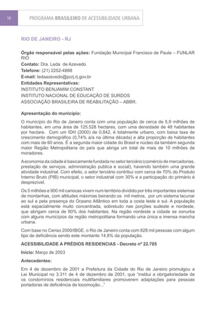 58       PROGRAMA BRASILEIRO DE ACESSIBILIDADE URBANA


     RIO DE JANEIRO - RJ

     Órgão responsável pelas ações: Fundação Municipal Francisco de Paula – FUNLAR
     RIO
     Contato: Dra. Leda de Azevedo
     Telefone: (21) 2252-4888
     E-mail: ledaazevedo@pcrj.rj.gov.br
     Entidades Representativas:
     INSTITUTO BENJAMIM CONSTANT
     INSTITUTO NACIONAL DE EDUCAÇÃO DE SURDOS
     ASSOCIAÇÃO BRASILEIRA DE REABILITAÇÃO – ABBR.

     Apresentação do município:
     O município do Rio de Janeiro conta com uma população de cerca de 5,9 milhões de
     habitantes, em uma área de 125.528 hectares, com uma densidade de 48 habitantes
     por hectare. Com um IDH (2000) de 0,842, é totalmente urbano, com baixa taxa de
     crescimento demográfico (0,74% a/a na última década) e alta proporção de habitantes
     com mais de 60 anos. É a segunda maior cidade do Brasil e núcleo da também segunda
     maior Região Metropolitana do país que abriga um total de mais de 10 milhões de
     moradores.
     A economia da cidade é basicamente fundada no setor terciário (comércio de mercadorias,
     prestação de serviços, administração publica e social), havendo também uma grande
     atividade industrial. Com efeito, o setor terciário contribui com cerca de 70% do Produto
     Interno Bruto (PIB) municipal, o setor industrial com 30% e a participação do primário é
     desprezível.
     Os 5 milhões e 900 mil cariocas vivem num território dividido por três importantes sistemas
     de montanhas, com altitudes máximas beirando os mil metros, por um sistema lacunar
     ao sul e pela presença do Oceano Atlântico em toda a costa leste e sul. A população
     está espacialmente muito concentrada, sobretudo nas porções sudeste e nordeste,
     que abrigam cerca de 80% dos habitantes. Na região nordeste a cidade se conurba
     com alguns municípios da região metropolitana formando uma única e imensa mancha
     urbana.
     Com base no Censo 2000/IBGE, o Rio de Janeiro conta com 828 mil pessoas com algum
     tipo de deficiência sendo este montante 14,8% da população.
     ACESSIBILIDADE A PRÉDIOS RESIDENCIAS - Decreto nº 22.705
     Início: Março de 2003
     Antecedentes:
     Em 4 de dezembro de 2001 a Prefeitura da Cidade do Rio de Janeiro promulgou a
     Lei Municipal no 3.311 de 4 de dezembro de 2001, que “institui a obrigatoriedade de
     os condomínios residenciais multifamiliares promoverem adaptações para pessoas
     portadoras de deficiência de locomoção...”
 
