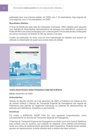 60       PROGRAMA BRASILEIRO DE ACESSIBILIDADE URBANA


     publicação teve uma primeira edição, em 2000, com 7 mil exemplares, logo seguida de
     uma segunda, com 2 mil exemplares, em 2001.
     Resultados Obtidos:
     O Guia foi distribuído pela rede de instituições municipais, ONG voltadas para pessoas
     com deficiência, Associações representativas de pessoas com deficiência, usuários da
     FUNLAR RIO e de outras instituições com o mesmo perfil. Foi enviada ainda a instituições
     de outros municípios do Estado do Rio de Janeiro e do país.
     A partir da publicação do Guia, criou-se uma metodologia de trabalho que poderá ser
     utilizada na elaboração de guias para outras áreas da cidade.




     TAXIS ADAPTADOS PARA PESSOAS COM DEFICIÊNCIA
     Início: Dezembro de 2004
     Antecedentes:
     Através do Decreto 24.934, de 9 de dezembro de 2004, a Prefeitura da Cidade do Rio
     de Janeiro instituiu o Serviço de Transporte Especial de Passageiros sob regime de
     fretamento para atender às exigências individuais ou coletivas de deslocamentos de
     pessoas com deficiência, transitória ou permanente.
     Iniciativas:
     Foi criada a ESPECIAL COOP TÁXI RJ, com sessenta cooperativados, como
     concessionários do Serviço de Transporte Especial de Passageiros.
     O Serviço de Transporte Especial de Passageiros vai contar com uma Central Telefônica
     para contato com os usuários, que poderão se cadastrar como clientes permanentes,
     tendo sua rotina de deslocamentos garantida pela Cooperativa. Poderão ainda solicitar
     apenas um deslocamento. A tarifa cobrada será a mesma dos táxis comuns.
 