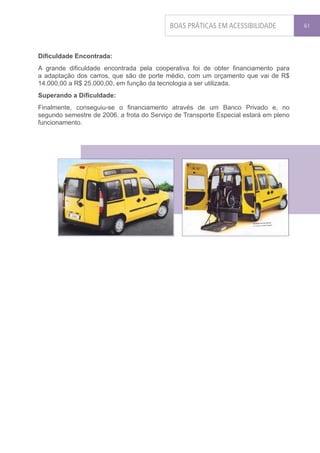 BOAS PRÁTICAS EM ACESSIBILIDADE            61




Dificuldade Encontrada:
A grande dificuldade encontrada pela cooperativa foi de obter financiamento para
a adaptação dos carros, que são de porte médio, com um orçamento que vai de R$
14.000,00 a R$ 25.000,00, em função da tecnologia a ser utilizada.
Superando a Dificuldade:
Finalmente, conseguiu-se o financiamento através de um Banco Privado e, no
segundo semestre de 2006, a frota do Serviço de Transporte Especial estará em pleno
funcionamento.
 