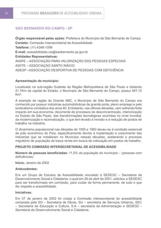 62       PROGRAMA BRASILEIRO DE ACESSIBILIDADE URBANA


     SÃO BERNARDO DO CAMPO - SP

     Órgão responsável pelas ações: Prefeitura do Município de São Bernardo do Campo
     Contato: Comissão Intersecretarial de Acessibilidade
     Telefone: (11) 4348-1099
     E-mail: acessibilidade.cia@saobernardo.sp.gov.br
     Entidades Representativas:
     AVAPE – ASSOCIAÇÃO PARA VALORIZAÇÃO DAS PESSOAS ESPECIAIS
     ASIITE – ASSOCIAÇÃO SANTO INÁCIO
     ADESP –ASSOCIAÇÃO DESPORTIVA DE PESSOAS COM DEFICIÊNCIA


     Apresentação do município:
     Localizado na sub-região Sudeste da Região Metropolitana de São Paulo e distando
     21,7Km da capital do Estado, o Município de São Bernardo do Campo, possui 407,10
     Km2.
     A exemplo da região do Grande ABC, o Município de São Bernardo do Campo era
     conhecido por possuir indústrias automobilísticas de grande porte, pleno emprego e pelo
     sindicalismo combativo dos anos 80. Entretanto, nas últimas décadas, vem sofrendo forte
     impacto em sua economia, decorrente de processos de desconcentração, interiorização
     no Estado de São Paulo, das transformações tecnológicas ocorridas no nível mundial,
     da modernização e racionalização, o que tem levado à revisão e à redução de postos de
     trabalho na indústria.
     O dinamismo populacional nas décadas de 1950 e 1960 deveu-se à condição essencial
     de pólo econômico do País, especificamente devido à implantação e crescimento das
     indústrias que se instalaram no Município nessas décadas, acelerando o processo
     migratório de população de baixa renda em busca de colocação em postos de trabalho.
     PROJETO COMISSÃO INTERSECRETARIAL DE ACESSIBILIDADE
     Número de pessoas beneficiadas: 11,5% da população do município – (pessoas com
     deficiências)
     Início: Janeiro de 2002
     Antecedentes:
     Era um Grupo de Estudos de Acessibilidade vinculado à SEDESC – Secretaria de
     Desenvolvimento Social e Cidadania, o qual em 26 de abril de 2001, solicitou a SEDESC
     para ser transformado em comissão, para cuidar de forma permanente, de tudo o que
     diz respeito a acessibilidade.
     Iniciativas:
     Em 07 de janeiro de 2002 foi criada a Comissão intersecretarial de acessibilidade
     composta pela SO – Secretaria de Obras, SU – secretaria de Serviços Urbanos, SEC
     – Secretaria de Educação e Cultura, S.A – secretaria da Administração e SEDESC -
     Secretaria de Desenvolvimento Social e Cidadania.
 