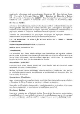 BOAS PRÁTICAS EM ACESSIBILIDADE             63




Atualmente, a Comissão está composta pelas Secretarias: SO – Secretaria de Obras,
SU – Secretaria de Serviços Urbanos, SEC – Secretaria de Educação e Cultura,
S.P– Secretaria do Planejamento, SEDESC - Secretaria de Desenvolvimento Social e
Cidadania, SMT – Secretaria de Transportes e Vias Públicas e SJ – Secretaria Jurídica.
Resultados Obtidos:
Através da Comissão os assuntos referentes à acessibilidade estão sendo tratados com
maior agilidade. São realizadas vistorias conjuntas para verificação da aplicação do
desenho universal nos próprios municipais e privados, trabalhos de conscientização da
população, através da criação de uma cartilha e capacitação de funcionários.
Aumento da conscientização da população, divulgação da legislação referente a
acessibilidade, adaptações de edificações municipais e privados.
ESCOLA MUNICIPAL DE EDUCAÇÃO BÁSICA ESPECIAL - EMEBE – JARDIM
COPACABANA
Número de pessoas beneficiadas: 2000 alunos
Data de início: Fevereiro de 2002
Antecedentes:
São Bernardo do Campo atende crianças com deficiências em algumas unidades
educacionais. A Unidade do Bairro Rudge Ramos estava instalada em uma edificação
antiga e sem manutenção, sendo inviável a execução de reformas. Decidiu-se pela
construção de uma nova Unidade totalmente acessível.
Dificuldades Encontradas:
Pesquisados os locais viáveis, verificou-se que o terreno ideal era particular, sendo
necessário proceder a desapropriação.
Na fase de projeto, outras dificuldades encontradas foram: a topografia para atender
as exigências das normas de acessibilidade, a complexidade do programa, além das
interferências do entorno.
Superando as Dificuldades:
Após várias reuniões entre as Secretarias envolvidas, Secretaria da Educação e Cultura
e Secretaria de Obras, finalizou-se o projeto e iniciaram-se as obras.
Superadas as dificuldades da execução e concluídas as obras, o complexo foi entregue
aos alunos, que podem se beneficiar de uma edificação acessível.
Resultados Obtidos:
Importante ressaltar que o Município de São Bernardo do Campo tem contemplado a
acessibilidade em diversas unidades promovendo a inclusão dos alunos na rede municipal
de ensino, sendo este projeto o escolhido para participar do caderno de boas práticas.
 