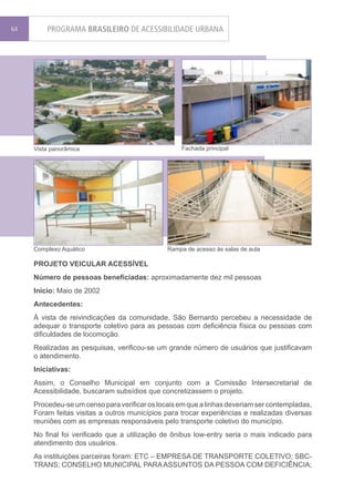 64       PROGRAMA BRASILEIRO DE ACESSIBILIDADE URBANA




     Vista panorâmica                              Fachada principal




     Complexo Aquático                         Rampa de acesso às salas de aula

     PROJETO VEICULAR ACESSÍVEL
     Número de pessoas beneficiadas: aproximadamente dez mil pessoas
     Início: Maio de 2002
     Antecedentes:
     À vista de reivindicações da comunidade, São Bernardo percebeu a necessidade de
     adequar o transporte coletivo para as pessoas com deficiência física ou pessoas com
     dificuldades de locomoção.
     Realizadas as pesquisas, verificou-se um grande número de usuários que justificavam
     o atendimento.
     Iniciativas:
     Assim, o Conselho Municipal em conjunto com a Comissão Intersecretarial de
     Acessibilidade, buscaram subsídios que concretizassem o projeto.
     Procedeu-se um censo para verificar os locais em que a linhas deveriam ser contempladas,
     Foram feitas visitas a outros municípios para trocar experiências e realizadas diversas
     reuniões com as empresas responsáveis pelo transporte coletivo do município.
     No final foi verificado que a utilização de ônibus low-entry seria o mais indicado para
     atendimento dos usuários.
     As instituições parceiras foram: ETC – EMPRESA DE TRANSPORTE COLETIVO; SBC-
     TRANS; CONSELHO MUNICIPAL PARA ASSUNTOS DA PESSOA COM DEFICIÊNCIA;
 