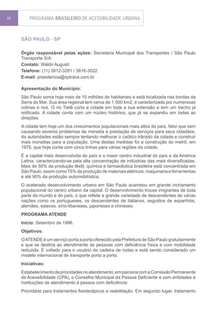 66       PROGRAMA BRASILEIRO DE ACESSIBILIDADE URBANA


     SÃO PAULO - SP

     Órgão responsável pelas ações: Secretaria Municipal dos Transportes / São Paulo
     Transporte S/A
     Contato: Waldir Augusti
     Telefone: (11) 3812-3281 / 3816-3022
     E-mail: presidencia@sptrans.com.br

     Apresentação do Município:
     São Paulo soma hoje mais de 10 milhões de habitantes e está localizada nas bordas da
     Serra do Mar. Sua área regional tem cerca de 1.500 km2, é caracterizada por numerosas
     colinas e rios. O rio Tietê corta a cidade em toda a sua extensão e tem um trecho já
     retificado. A cidade conta com um núcleo histórico, que já se expandiu em todas as
     direções.
     A cidade tem hoje um dos crescimentos populacionais mais altos do país, fator que vem
     causando severos problemas de moradia e prestação de serviços para seus cidadãos.
     As autoridades estão sempre tentando melhorar o caótico trânsito da cidade e construir
     mais moradias para a população. Uma destas medidas foi a construção do metrô, em
     1975, que hoje conta com cinco linhas para várias regiões da cidade.
     É a capital mais desenvolvida do país e o maior centro industrial do país e da América
     Latina, caracterizando-se pela alta concentração de indústrias das mais diversificadas.
     Mais de 50% da produção têxtil, química e farmacêutica brasileira está concentrada em
     São Paulo, assim como 75% da produção de materiais elétricos, maquinaria e ferramentas
     e até 90% da produção automobilística.
     O acelerado desenvolvimento urbano em São Paulo acarretou em grande inchamento
     populacional do centro urbano da capital. O desenvolvimento trouxe imigrantes de toda
     parte do mundo e do país, o que reflete a grande variedade de descendentes de várias
     nações como os portugueses, os descendentes de italianos, seguidos de espanhóis,
     alemães, eslavos, sírio-libaneses, japoneses e chineses.
     PROGRAMA ATENDE
     Início: Setembro de 1996.
     Objetivos:
     O ATENDE é um serviço porta a porta oferecido pela Prefeitura de São Paulo gratuitamente
     e que se destina ao atendimento às pessoas com deficiência física e com mobilidade
     reduzida. É voltado para o usuário de cadeira de rodas e está sendo considerado um
     modelo internacional de transporte porta a porta.
     Iniciativas:
     Estabelecimento de prioridades no atendimento, em parceria com a Comissão Permanente
     de Acessibilidade (CPA), o Conselho Municipal da Pessoa Deficiente e com entidades e
     instituições de atendimento à pessoa com deficiência:
     Prioridade para tratamentos fisioterápicos e reabilitação. Em segundo lugar, tratamento
 
