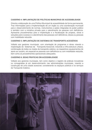 CADERNO 4: IMPLANTAÇÃO DE POLÍTICAS MUNICIPAIS DE ACESSIBILIDADE
Orienta a elaboração de uma Política Municipal de acessibilidade de forma permanente.
Traz informações para a Implementação de um órgão ou uma coordenação municipal
para o desenvolvimento de normas, instrumentos e ações integradas do poder público
e também com a iniciativa privada para o atendimento às pessoas com deficiência.
Apresenta procedimentos para a implantação e a fiscalização de projetos, obras e
soluções para o acesso e o atendimento das pessoas com deficiência, idosos ou pessoas
com mobilidade reduzida.
CADERNO 5: IMPLANTAÇÃO DE SISTEMAS DE TRANSPORTE ACESSÍVEIS
Voltado aos gestores municipais, com orientação de programas e obras visando a
implantação de Sistemas de Transporte Acessível, incluindo a infra-estrutura urbana,
combinação de todos os modos de transporte coletivo, os respectivos equipamentos de
apoio ao usuário, em especial as pessoas com deficiência ou com mobilidade reduzida,
bem como os procedimentos operacionais adequados.
CADERNO 6: BOAS PRÁTICAS EM ACESSIBILIDADE
Voltado aos gestores municipais, tem como objetivo o registro de práticas inovadoras
ou consagradas já em desenvolvimento nas administrações municipais, visando a
construção de uma cidade acessível, considerando os espaços públicos e os serviços
de Transporte Coletivo.
 