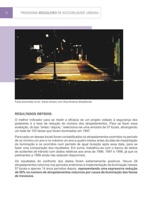 70       PROGRAMA BRASILEIRO DE ACESSIBILIDADE URBANA




     Faixa iluminada na Av. Santo Amaro com Rua Américo Brasiliense



     RESULTADOS OBTIDOS:
     O melhor indicador para se medir a eficácia de um projeto voltado à segurança dos
     pedestres é a taxa de redução do número dos atropelamentos. Para se fazer essa
     avaliação, do tipo “antes / depois,” selecionou-se uma amostra de 57 locais, abrangendo
     um total de 103 faixas que foram iluminadas em 1997.
     Para cada um desses locais foram contabilizados os atropelamentos ocorridos no período
     de no mínimo um ano e no máximo um ano e quatro meses antes da data de implantação
     da iluminação e os ocorridos num período de igual duração após essa data, para se
     fazer uma comparação dos resultados. Em suma, trabalhou-se com o banco de dados
     de acidentes de trânsito com dados relativos aos anos de 1996, 1997 e 1998, já que os
     pertinentes a 1999 ainda não estavam disponíveis.
     Os resultados do confronto dos dados foram extremamente positivos. Houve 28
     atropelamentos noturnos nos períodos anteriores à implementação da iluminação nesses
     57 locais e apenas 14 anos períodos depois, representando uma expressiva redução
     de 50% no número de atropelamentos noturnos por causa da iluminação das faixas
     de travessia.
 